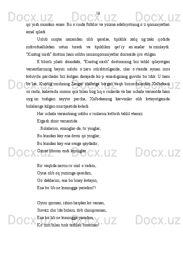 qo`yish mumkin emas. Bu o`rinda folklor va yozma adabiyotning o`z qonuniyatlari
amal qiladi.
Uslub   nuqtai   nazaridan   olib   qaralsa,   tipiklik   xalq   og`zaki   ijodida
individuallikdan   ustun   turadi   va   tipiklikni   qat`iy   an`analar   ta`minlaydi.
Kuntug`mish  dostoni ham ushbu umumqonuniyatlar doirasida ijro etilgan. 
E`tiborli   jihati   shundaki,   Kuntug`mish   dostonining   biz   tahlil   qilayotgan	
 
variantlarining   bayon   uslubi   o`zaro   solishtirilganda,   ular   o`rtasida   aynan   mos
keluvchi  parchalar   biz kutgan  darajada  ko`p  emasligining  guvohi   bo`ldik.  U ham
bo`lsa,   Kuntug`mishning   Zangar  shahriga   borgan  vaqti  bozorchilardan  Xolbekani
so`rashi, kalavachi momo qizi bilan bog`liq o`rinlarda va har uchala variantda ham
uyg`un   tushgan   sayyor   parcha,   Xolbekaning   karvonlar   olib   ketayotganida
bolalariga kilgan murojaatida keladi.
Har uchala variantning ushbu o`rinlarini keltirib tahlil etamiz.
Ergash shoir variantida:
...Bolalarim, eminglar-da, to`yinglar,
Bu kundan kay ena derni qo`yinglar,
Bu kundan kay ena senga qaydadir,
Oxirat libosin endi kiyinglar.
Bir vaqtida zarrin ro`mol o`radim,
Oyna olib oq yuzimga qaradim,
Go`daklarim, ena bo`lmay ketayin,
Ena bo`lib ne kuningga yaradim?!
Oyim qizman, ishim haqdan ko`raman,
Suvsiz cho`lda bolam, deb chinqiraman,
Ena bo`lib ne kuningga yaradim,
Ko`zim bilan tirik tashlab boraman! 16 