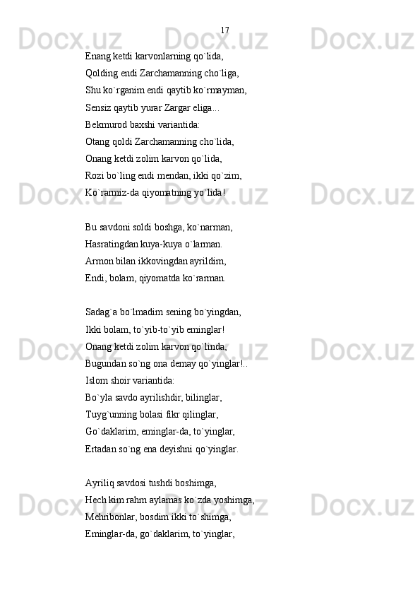 Enang ketdi karvonlarning qo`lida,   
Qolding endi Zarchamanning cho`liga,
Shu ko`rganim endi qaytib ko`rmayman,
Sensiz qaytib yurar Zargar eliga... 
Bekmurod baxshi variantida:
Otang qoldi Zarchamanning cho`lida,
Onang ketdi zolim karvon qo`lida,
Rozi bo`ling endi mendan, ikki qo`zim,
Ko`rarmiz-da qiyomatning yo`lida!
Bu savdoni soldi boshga, ko`narman,
Hasratingdan kuya-kuya o`larman.
Armon bilan ikkovingdan ayrildim,
Endi, bolam, qiyomatda ko`rarman.
Sadag`a bo`lmadim sening bo`yingdan,
Ikki bolam, to`yib-to`yib eminglar!
Onang ketdi zolim karvon qo`linda,
Bugundan so`ng ona demay qo`yinglar!.. 
Islom shoir variantida:
Bo`yla savdo ayrilishdir, bilinglar,
Tuyg`unning bolasi fikr qilinglar,
Go`daklarim, eminglar-da, to`yinglar,
Ertadan so`ng ena deyishni qo`yinglar.
Ayriliq savdosi tushdi boshimga,
Hech kim rahm aylamas ko`zda yoshimga,
Mehribonlar, bosdim ikki to`shimga, 
Eminglar-da, go`daklarim, to`yinglar, 17 