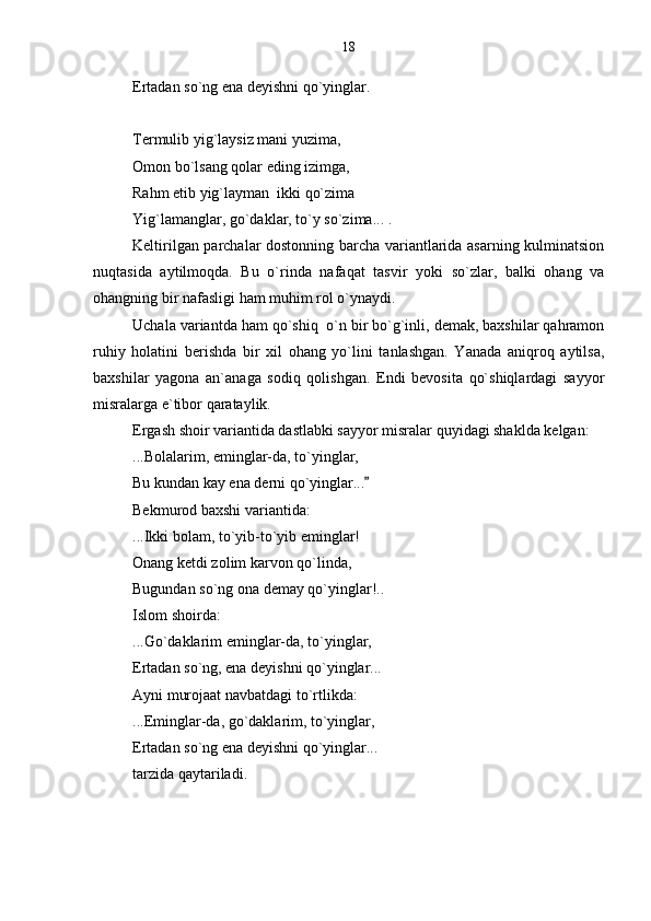 Ertadan so`ng ena deyishni qo`yinglar.
Termulib yig`laysiz mani yuzima,
Omon bo`lsang qolar eding izimga,
Rahm etib yig`layman  ikki qo`zima
Yig`lamanglar, go`daklar, to`y so`zima... .
Keltirilgan parchalar dostonning barcha variantlarida asarning kulminatsion
nuqtasida   aytilmoqda.   Bu   o`rinda   nafaqat   tasvir   yoki   so`zlar,   balki   ohang   va
ohangning bir nafasligi ham muhim rol o`ynaydi. 
Uchala variantda ham qo`shiq  o`n bir bo`g`inli, demak, baxshilar qahramon
ruhiy   holatini   berishda   bir   xil   ohang   yo`lini   tanlashgan.   Yanada   aniqroq   aytilsa,
baxshilar   yagona   an`anaga   sodiq   qolishgan.   Endi   bevosita   qo`shiqlardagi   sayyor
misralarga e`tibor qarataylik.
Ergash shoir variantida dastlabki sayyor misralar quyidagi shaklda kelgan:
...Bolalarim, eminglar-da, to`yinglar,
Bu kundan kay ena derni qo`yinglar...
Bekmurod baxshi variantida:
...Ikki bolam, to`yib-to`yib eminglar!
Onang ketdi zolim karvon qo`linda,
Bugundan so`ng ona demay qo`yinglar!..
Islom shoirda:
...Go`daklarim eminglar-da, to`yinglar,
Ertadan so`ng, ena deyishni qo`yinglar... 
Ayni murojaat navbatdagi to`rtlikda:
...Eminglar-da, go`daklarim, to`yinglar,
Ertadan so`ng ena deyishni qo`yinglar... 
tarzida qaytariladi. 18 