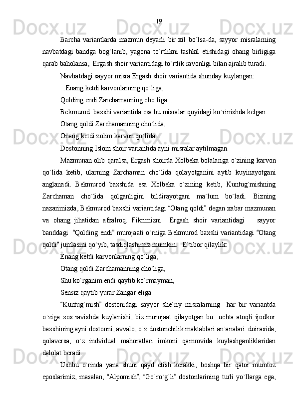 Barcha   variantlarda   mazmun   deyarli   bir   xil   bo`lsa-da,   sayyor   misralarning
navbatdagi   bandga   bog`lanib,   yagona   to`rtlikni   tashkil   etishidagi   ohang   birligiga
qarab baholansa,  Ergash shoir variantidagi to`rtlik ravonligi bilan ajralib turadi.
Navbatdagi sayyor misra Ergash shoir variantida shunday kuylangan: 
...Enang ketdi karvonlarning qo`liga,   
Qolding endi Zarchamanning cho`liga...
Bekmurod  baxshi variantida esa bu misralar quyidagi ko`rinishda kelgan:
Otang qoldi Zarchamanning cho`lida,
Onang ketdi zolim karvon qo`lida...
Dostonning Islom shoir variantida ayni misralar aytilmagan.
Mazmunan olib qaralsa, Ergash shoirda Xolbeka bolalariga o`zining karvon
qo`lida   ketib,   ularning   Zarchaman   cho`lida   qolayotganini   aytib   kuyinayotgani
anglanadi.   Bekmurod   baxshida   esa   Xolbeka   o`zining   ketib,   Kuntug`mishning
Zarchaman   cho`lida   qolganligini   bildirayotgani   ma`lum   bo`ladi.   Bizning
nazarimizda, Bekmurod baxshi variantidagi  Otang qoldi  degan xabar mazmunan 
va   ohang   jihatidan   afzalroq.   Fikrimizni     Ergash   shoir   variantidagi       sayyor
banddagi    Qolding endi  murojaati o`rniga Bekmurod baxshi variantidagi  Otang	
  
qoldi  jumlasini qo`yib, tasdiqlashimiz mumkin.   E`tibor qilaylik:	

Enang ketdi karvonlarning qo`liga,   
Otang qoldi Zarchamanning cho`liga,
Shu ko`rganim endi qaytib ko`rmayman,
Sensiz qaytib yurar Zangar eliga.
Kuntug`mish   dostonidagi   sayyor   she`riy   misralarning     har   bir   variantda
 
o`ziga   xos   ravishda   kuylanishi,   biz   murojaat   qilayotgan   bu     uchta   atoqli   ijodkor
baxshining ayni dostonni, avvalo, o`z dostonchilik maktablari an`analari  doirasida,
qolaversa,   o`z   indvidual   mahoratlari   imkoni   qamrovida   kuylashganliklaridan
dalolat beradi.
Ushbu   o`rinda   yana   shuni   qayd   etish   kerakki,   boshqa   bir   qator   mumtoz
eposlarimiz,   masalan,   Alpomish ,   Go`ro`g`li   dostonlarining   turli   yo`llarga   ega,	
    19 
