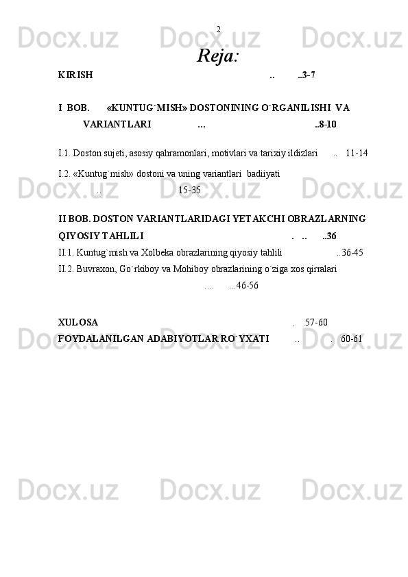 Reja:
KIRISH .. ..3-7   
I  BOB. «KUNTUG`MISH» DOSTONINING O`RGANILISHI  VA 
VARIANTLARI … ..8-10           	
   
 
I.1. Doston sujeti, asosiy qahramonlari, motivlari va tarixiy ildizlari .. 11-14	
 
I.2. «Kuntug`mish» dostoni va uning variantlari  badiiyati	

.. 15-35	
 
II BOB. DOSTON VARIANTLARIDAGI YETAKCHI OBRAZLARNING 
QIYOSIY TAHLILI  . .. ..36	
  
II.1. Kuntug`mish va Xolbeka obrazlarining qiyosiy tahlili ..36-45	

II.2. Buvraxon, Go`rkiboy va Mohiboy obrazlarining o`ziga xos qirralari	

.... ...46-56	
 
XULOSA   . .57-60	
 
FOYDALANILGAN ADABIYOTLAR RO`YXATI  .. . 60-61 	
  2 
