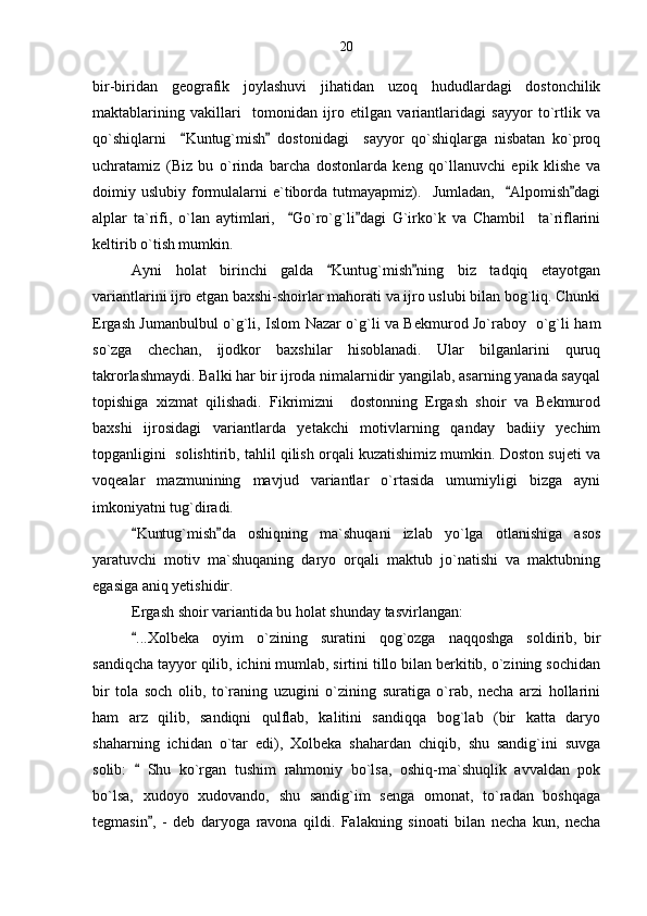 bir-biridan   geografik   joylashuvi   jihatidan   uzoq   hududlardagi   dostonchilik
maktablarining   vakillari     tomonidan   ijro   etilgan   variantlaridagi   sayyor   to`rtlik   va
qo`shiqlarni     Kuntug`mish   dostonidagi     sayyor   qo`shiqlarga   nisbatan   ko`proq 
uchratamiz   (Biz   bu   o`rinda   barcha   dostonlarda   keng   qo`llanuvchi   epik   klishe   va
doimiy  uslubiy  formulalarni   e`tiborda  tutmayapmiz).    Jumladan,     Alpomish dagi	
 
alplar   ta`rifi,   o`lan   aytimlari,     Go`ro`g`li dagi   G`irko`k   va   Chambil     ta`riflarini	
 
keltirib o`tish mumkin. 
Ayni   holat   birinchi   galda   Kuntug`mish ning   biz   tadqiq   etayotgan	
 
variantlarini ijro etgan baxshi-shoirlar mahorati va ijro uslubi bilan bog`liq. Chunki
Ergash Jumanbulbul o`g`li, Islom Nazar o`g`li va Bekmurod Jo`raboy   o`g`li ham
so`zga   chechan,   ijodkor   baxshilar   hisoblanadi.   Ular   bilganlarini   quruq
takrorlashmaydi. Balki har bir ijroda nimalarnidir yangilab, asarning yanada sayqal
topishiga   xizmat   qilishadi.   Fikrimizni     dostonning   Ergash   shoir   va   Bekmurod
baxshi   ijrosidagi   variantlarda   yetakchi   motivlarning   qanday   badiiy   yechim
topganligini  solishtirib, tahlil qilish orqali kuzatishimiz mumkin. Doston sujeti va
voqealar   mazmunining   mavjud   variantlar   o`rtasida   umumiyligi   bizga   ayni
imkoniyatni tug`diradi.
Kuntug`mish da   oshiqning   ma`shuqani   izlab   yo`lga   otlanishiga   asos	
 
yaratuvchi   motiv   ma`shuqaning   daryo   orqali   maktub   jo`natishi   va   maktubning
egasiga aniq yetishidir.
Ergash shoir variantida bu holat shunday tasvirlangan:
...Xolbeka     oyim     o`zining     suratini     qog`ozga     naqqoshga     soldirib,   bir

sandiqcha tayyor qilib, ichini mumlab, sirtini tillo bilan berkitib, o`zining sochidan
bir   tola   soch   olib,   to`raning   uzugini   o`zining   suratiga   o`rab,   necha   arzi   hollarini
ham   arz   qilib,   sandiqni   qulflab,   kalitini   sandiqqa   bog`lab   (bir   katta   daryo
shaharning   ichidan   o`tar   edi),   Xolbeka   shahardan   chiqib,   shu   sandig`ini   suvga
solib:     Shu   ko`rgan   tushim   rahmoniy   bo`lsa,   oshiq-ma`shuqlik   avvaldan   pok

bo`lsa,   xudoyo   xudovando,   shu   sandig`im   senga   omonat,   to`radan   boshqaga
tegmasin ,   -   deb   daryoga   ravona   qildi.   Falakning   sinoati   bilan   necha   kun,   necha	
 20 