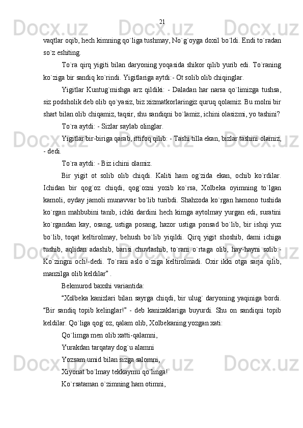 vaqtlar oqib, hech kimning qo`liga tushmay, No`g`oyga doxil bo`ldi. Endi to`radan
so`z eshiting.
To`ra qirq yigiti bilan daryoning yoqasida shikor qilib yurib edi. To`raning
ko`ziga bir sandiq ko`rindi. Yigitlariga aytdi:- Ot solib olib chiqinglar.
Yigitlar   Kuntug`mishga   arz   qildiki:   -   Daladan   har   narsa   qo`limizga   tushsa,
siz podsholik deb olib qo`yasiz, biz xizmatkorlaringiz quruq qolamiz. Bu molni bir
shart bilan olib chiqamiz, taqsir, shu sandiqni bo`lamiz, ichini olasizmi, yo tashini?
To`ra aytdi: - Sizlar saylab olinglar.
Yigitlar bir-biriga qarab, ittifoq qilib: - Tashi tilla ekan, bizlar tashini olamiz,
- dedi.
To`ra aytdi: - Biz ichini olamiz.
Bir   yigit   ot   solib   olib   chiqdi.   Kaliti   ham   og`zida   ekan,   ochib   ko`rdilar.
Ichidan   bir   qog`oz   chiqdi,   qog`ozni   yozib   ko`rsa,   Xolbeka   oyimning   to`lgan
kamoli, oyday jamoli munavvar bo`lib turibdi. Shahzoda ko`rgan hamono tushida
ko`rgan  mahbubini  tanib,  ichki  dardini   hech  kimga  aytolmay  yurgan  edi,  suratini
ko`rgandan   kay,   osang,   ustiga   posang,   hazor   ustiga   ponsad   bo`lib,   bir   ishqi   yuz
bo`lib,   toqat   keltirolmay,   behush   bo`lib   yiqildi.   Qirq   yigit   shoshib,   dami   ichiga
tushib,   aqlidan   adashib,   barisi   chuvlashib,   to`rani   o`rtaga   olib,   hay-hayni   solib:-
Ko`zingni   och!-dedi.   To`rani   aslo   o`ziga   keltirolmadi.   Oxir   ikki   otga   sarja   qilib,
manzilga olib keldilar  .     
Bekmurod baxshi variantida:
Xolbeka  kanizlari   bilan  sayrga  chiqdi,  bir   ulug`   daryoning  yaqiniga bordi.	

Bir   sandiq   topib   kelinglar!   -   deb   kanizaklariga   buyurdi.   Shu   on   sandiqni   topib	
 
keldilar. Qo`liga qog`oz, qalam olib, Xolbekaning yozgan xati:
Qo`limga men olib xatti-qalamni,
Yurakdan tarqatay dog`u alamni
Yozsam umid bilan sizga salomni,
Xiyonat bo`lmay tekkaymu qo`linga!
Ko`rsataman o`zimning ham otimni, 21 