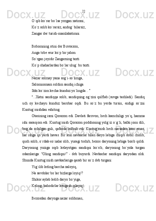 O`qib ko`rar bo`lsa yozgan xatimni,
Ko`z solib ko`rarsiz, andog` bilarsiz,
Zangar der turish-mamlakatimni.
Bobomning otini der Buvraxon,
Anga tobe erur ko`p bir jahon.
So`rgan joyidir Zangarning taxti
Ko`p shaharlardan bo`lar ulug` bu taxti.
Nazar solmay yana sog`i-so`limga,
Salomnomam soldim sandiq ichiga.
Ikki ko`zim kecha-kunduz yo`lingda... 
...Xatni sandiqqa solib, sandiqning og`zini qulflab (suvga tashladi). Sandiq	

uch   oy   kechayu   kunduz   barobar   oqdi.   Bu   so`z   bu   yerda   tursin,   endigi   so`zni
Kuntug`mishdan eshiting.
Otasining ismi Qoraxon edi. Davlati farovon, hech kamchiligi yo`q, hamma
ishi saranjom edi. Kuntug`mish Qoraxon podshoning yolg`iz o`g`li, balki jonu dili,
bog`da ochilgan guli, qafasda bulbuli edi. Kuntug`mish hech narsadan kam emas,
har ishga qo`yardi havas. Bir kun navkarlar bilan daryo labiga chiqib dobil cholib,
qush solib, o`rdak-so`nalar olib, yuragi toshib, bexos daryoning labiga borib qoldi.
Daryoning   yuziga   oqib   kelayotgan   sandiqni   ko`rib,   daryoning   bo`yida   turgan
odamlariga:   Oling   sandiqni!   -   deb   buyurdi.   Navkarlar   sandiqni   daryodan   oldi.	
 
Shunda Kuntug`mish navkarlariga qarab bir so`z deb turgani:
Yig`ilib keling barcha xaloyiq,
Na savdolar bo`lar bizlarga loyiq!?
Shikor aylab kelib daryo bo`yiga,
Keling, bahodirlar kengash qilayiq!
Bexosdan daryoga nazar solibman, 22 