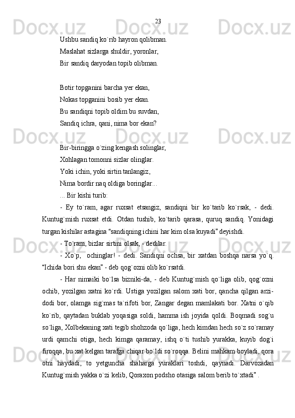 Ushbu sandiq ko`rib hayron qolibman.
Maslahat sizlarga shuldir, yoronlar,
Bir sandiq daryodan topib olibman.
Botir topganini barcha yer ekan,
Nokas topganini bosib yer ekan.
Bu sandiqni topib oldim bu suvdan,
Sandiq ichra, qani, nima bor ekan?
Bir-biringga o`zing kengash solinglar,
Xohlagan tomonni sizlar olinglar.
Yoki ichin, yoki sirtin tanlangiz,
Nima bordir naq oldiga boringlar...
... Bir kishi turib:
-   Ey   to`ram,   agar   ruxsat   etsangiz,   sandiqni   bir   ko`tarib   ko`rsak,   -   dedi.
Kuntug`mish   ruxsat   etdi.   Otdan   tushib,   ko`tarib   qarasa,   quruq   sandiq.   Yonidagi
turgan kishilar astagina  sandiqning ichini har kim olsa kuyadi  deyishdi. 
- To`ram, bizlar sirtini olsak, - dedilar.
-   Xo`p,     ochinglar!   -   dedi.   Sandiqni   ochsa,   bir   xatdan   boshqa   narsa   yo`q.
Ichida bori shu ekan  - deb qog`ozni olib ko`rsatdi.	
 
-   Har   nimaiki   bo`lsa   bizniki-da,   -   deb   Kuntug`mish   qo`liga   olib,   qog`ozni
ochib,   yozilgan   xatni   ko`rdi.   Ustiga   yozilgan   salom   xati   bor,   qancha   qilgan   arzi-
dodi   bor,  olamga   sig`mas   ta`rifoti   bor,  Zangar   degan   mamlakati   bor.   Xatni   o`qib
ko`rib,   qaytadan   buklab   yoqasiga   soldi,   hamma   ish   joyida   qoldi.   Boqmadi   sog`u
so`liga, Xolbekaning xati tegib shohzoda qo`liga, hech kimdan hech so`z so`ramay
urdi   qamchi   otiga,   hech   kimga   qaramay,   ishq   o`ti   tushib   yurakka,   kuyib   dog`i
firoqqa, bu xat kelgan tarafga chiqar bo`ldi so`roqqa. Belini mahkam boyladi, qora
otni   haydadi,   to   yetguncha   shaharga   yuraklari   toshdi,   qaynadi.   Darvozadan
Kuntug`mish yakka o`zi kelib, Qoraxon podsho otasiga salom berib to`xtadi  .	
 23 