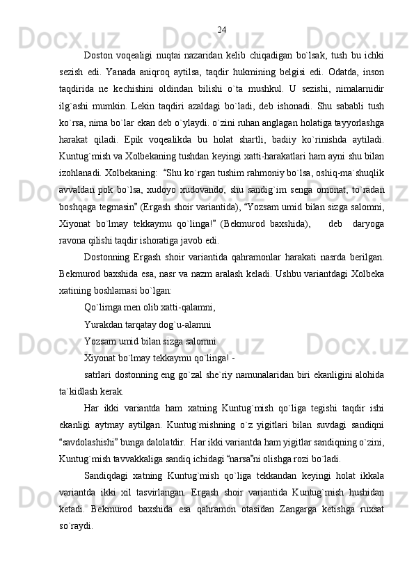 Doston   voqealigi   nuqtai   nazaridan   kelib   chiqadigan   bo`lsak,   tush   bu   ichki
sezish   edi.   Yanada   aniqroq   aytilsa,   taqdir   hukmining   belgisi   edi.   Odatda,   inson
taqdirida   ne   kechishini   oldindan   bilishi   o`ta   mushkul.   U   sezishi,   nimalarnidir
ilg`ashi   mumkin.   Lekin   taqdiri   azaldagi   bo`ladi,   deb   ishonadi.   Shu   sababli   tush
ko`rsa, nima bo`lar ekan deb o`ylaydi. o`zini ruhan anglagan holatiga tayyorlashga
harakat   qiladi.   Epik   voqealikda   bu   holat   shartli,   badiiy   ko`rinishda   aytiladi.
Kuntug`mish va Xolbekaning tushdan keyingi xatti-harakatlari ham ayni shu bilan
izohlanadi. Xolbekaning:   Shu ko`rgan tushim rahmoniy bo`lsa, oshiq-ma`shuqlik
avvaldan   pok   bo`lsa,   xudoyo   xudovando,   shu   sandig`im   senga   omonat,   to`radan
boshqaga tegmasin  (Ergash shoir variantida),  Yozsam umid bilan sizga salomni,	
 
Xiyonat   bo`lmay   tekkaymu   qo`linga!   (Bekmurod   baxshida),     deb     daryoga	
	
ravona qilishi taqdir ishoratiga javob edi.
Dostonning   Ergash   shoir   variantida   qahramonlar   harakati   nasrda   berilgan.
Bekmurod baxshida esa, nasr va nazm aralash keladi. Ushbu variantdagi Xolbeka
xatining boshlamasi bo`lgan:
Qo`limga men olib xatti-qalamni,
Yurakdan tarqatay dog`u-alamni
Yozsam umid bilan sizga salomni
Xiyonat bo`lmay tekkaymu qo`linga! -
satrlari dostonning eng go`zal she`riy namunalaridan biri ekanligini alohida
ta`kidlash kerak.
Har   ikki   variantda   ham   xatning   Kuntug`mish   qo`liga   tegishi   taqdir   ishi
ekanligi   aytmay   aytilgan.   Kuntug`mishning   o`z   yigitlari   bilan   suvdagi   sandiqni
savdolashishi  bunga dalolatdir.  Har ikki variantda ham yigitlar sandiqning o`zini,	
 
Kuntug`mish tavvakkaliga sandiq ichidagi  narsa ni olishga rozi bo`ladi.	
 
Sandiqdagi   xatning   Kuntug`mish   qo`liga   tekkandan   keyingi   holat   ikkala
variantda   ikki   xil   tasvirlangan.   Ergash   shoir   variantida   Kuntug`mish   hushidan
ketadi.   Bekmurod   baxshida   esa   qahramon   otasidan   Zangarga   ketishga   ruxsat
so`raydi. 24 