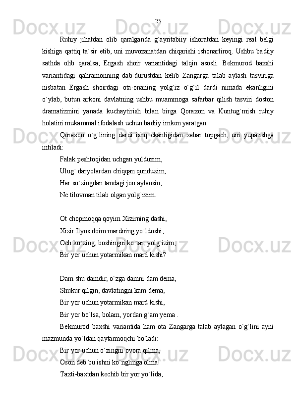 Ruhiy   jihatdan   olib   qaralganda   g`ayritabiiy   ishoratdan   keyingi   real   belgi
kishiga  qattiq ta`sir  etib,  uni  muvozanatdan  chiqarishi   ishonarliroq. Ushbu  badiiy
sathda   olib   qaralsa,   Ergash   shoir   variantidagi   talqin   asosli.   Bekmurod   baxshi
variantidagi   qahramonning   dab-durustdan   kelib   Zangarga   talab   aylash   tasviriga
nisbatan   Ergash   shoirdagi   ota-onaning   yolg`iz   o`g`il   dardi   nimada   ekanligini
o`ylab,   butun   arkoni   davlatning   ushbu   muammoga   safarbar   qilish   tasviri   doston
dramatizmini   yanada   kuchaytirish   bilan   birga   Qoraxon   va   Kuntug`mish   ruhiy
holatini mukammal ifodalash uchun badiiy imkon yaratgan.
Qoraxon   o`g`lining   dardi   ishq   ekanligidan   xabar   topgach,   uni   yupatishga
intiladi:
Falak peshtoqidan uchgan yulduzim,
Ulug` daryolardan chiqqan qunduzim,
Har so`zingdan tandagi jon aylansin,
Ne tilovman tilab olgan yolg`izim.
Ot chopmoqqa qoyim Xizirning dashi,
Xizir Ilyos doim mardning yo`ldoshi,
Och ko`zing, boshingni ko`tar, yolg`izim, 
Bir yor uchun yotarmikan mard kishi?
Dam shu damdir, o`zga damni dam dema,
Shukur qilgin, davlatingni kam dema,
Bir yor uchun yotarmikan mard kishi,
Bir yor bo`lsa, bolam, yordan g`am yema .
Bekmurod   baxshi   variantida   ham   ota   Zangarga   talab   aylagan   o`g`lini   ayni
mazmunda yo`ldan qaytarmoqchi bo`ladi:
Bir yor uchun o`zingni ovora qilma,
Oson deb bu ishni ko`nglinga olma!
Taxti-baxtdan kechib bir yor yo`lida, 25 