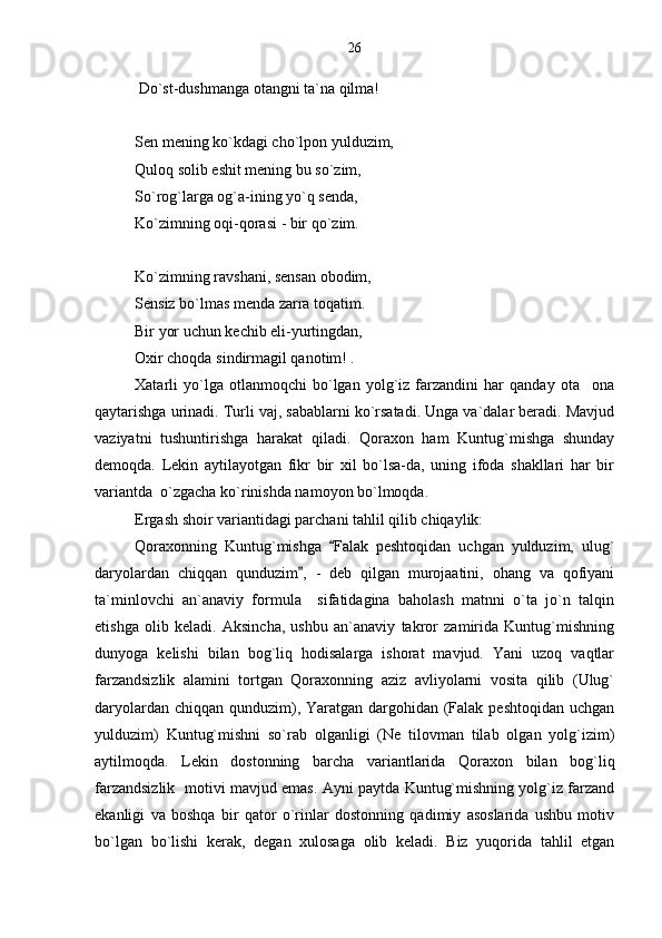  Do`st-dushmanga otangni ta`na qilma!
Sen mening ko`kdagi cho`lpon yulduzim,
Quloq solib eshit mening bu so`zim,
So`rog`larga og`a-ining yo`q senda,
Ko`zimning oqi-qorasi - bir qo`zim.
Ko`zimning ravshani, sensan obodim,
Sensiz bo`lmas menda zarra toqatim.
Bir yor uchun kechib eli-yurtingdan,
Oxir choqda sindirmagil qanotim! .
Xatarli   yo`lga   otlanmoqchi   bo`lgan   yolg`iz   farzandini   har   qanday   ota ona
qaytarishga urinadi. Turli vaj, sabablarni ko`rsatadi. Unga va`dalar beradi. Mavjud
vaziyatni   tushuntirishga   harakat   qiladi.   Qoraxon   ham   Kuntug`mishga   shunday
demoqda.   Lekin   aytilayotgan   fikr   bir   xil   bo`lsa-da,   uning   ifoda   shakllari   har   bir
variantda  o`zgacha ko`rinishda namoyon bo`lmoqda.
Ergash shoir variantidagi parchani tahlil qilib chiqaylik:
Qoraxonning   Kuntug`mishga   Falak   peshtoqidan   uchgan   yulduzim,   ulug`	

daryolardan   chiqqan   qunduzim ,   -   deb   qilgan   murojaatini,   ohang   va   qofiyani	

ta`minlovchi   an`anaviy   formula     sifatidagina   baholash   matnni   o`ta   jo`n   talqin
etishga   olib   keladi.   Aksincha,   ushbu   an`anaviy   takror   zamirida   Kuntug`mishning
dunyoga   kelishi   bilan   bog`liq   hodisalarga   ishorat   mavjud.   Yani   uzoq   vaqtlar
farzandsizlik   alamini   tortgan   Qoraxonning   aziz   avliyolarni   vosita   qilib   (Ulug`
daryolardan chiqqan qunduzim), Yaratgan dargohidan (Falak peshtoqidan uchgan
yulduzim)   Kuntug`mishni   so`rab   olganligi   (Ne   tilovman   tilab   olgan   yolg`izim)
aytilmoqda.   Lekin   dostonning   barcha   variantlarida   Qoraxon   bilan   bog`liq
farzandsizlik   motivi mavjud emas. Ayni paytda Kuntug`mishning yolg`iz farzand
ekanligi   va   boshqa   bir   qator   o`rinlar   dostonning   qadimiy   asoslarida   ushbu   motiv
bo`lgan   bo`lishi   kerak,   degan   xulosaga   olib   keladi.   Biz   yuqorida   tahlil   etgan 26 