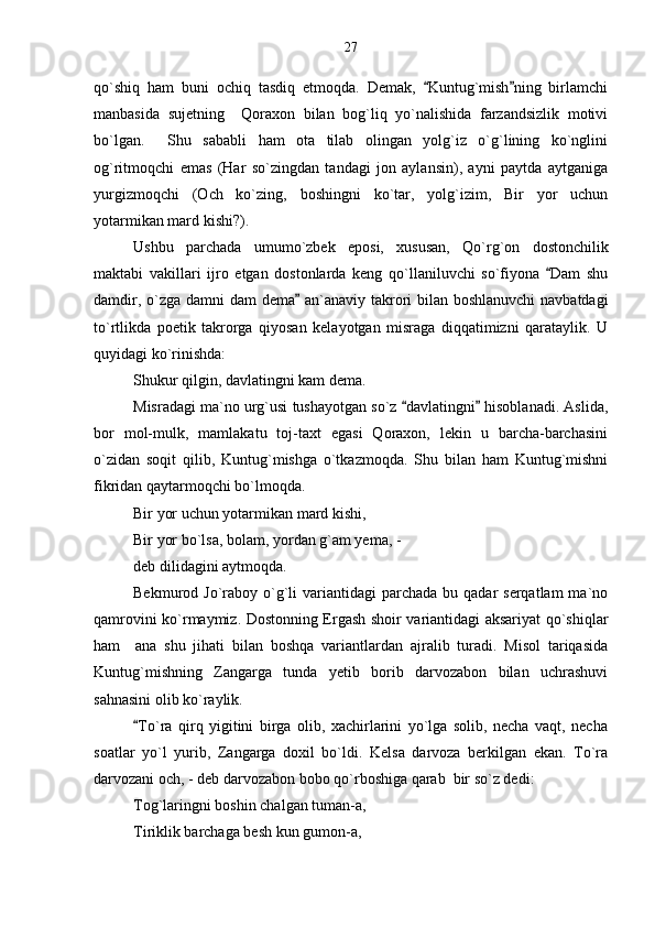 qo`shiq   ham   buni   ochiq   tasdiq   etmoqda.   Demak,   Kuntug`mish ning   birlamchi 
manbasida   sujetning     Qoraxon   bilan   bog`liq   yo`nalishida   farzandsizlik   motivi
bo`lgan.     Shu   sababli   ham   ota   tilab   olingan   yolg`iz   o`g`lining   ko`nglini
og`ritmoqchi   emas   (Har   so`zingdan   tandagi   jon   aylansin),   ayni   paytda   aytganiga
yurgizmoqchi   (Och   ko`zing,   boshingni   ko`tar,   yolg`izim,   Bir   yor   uchun
yotarmikan mard kishi?).
Ushbu   parchada   umumo`zbek   eposi,   xususan,   Qo`rg`on   dostonchilik
maktabi   vakillari   ijro   etgan   dostonlarda   keng   qo`llaniluvchi   so`fiyona   Dam   shu	

damdir, o`zga damni  dam  dema  an`anaviy takrori  bilan boshlanuvchi  navbatdagi	

to`rtlikda   poetik   takrorga   qiyosan   kelayotgan   misraga   diqqatimizni   qarataylik.   U
quyidagi ko`rinishda: 
Shukur qilgin, davlatingni kam dema. 
Misradagi ma`no urg`usi tushayotgan so`z  davlatingni  hisoblanadi. Aslida,	
 
bor   mol-mulk,   mamlakatu   toj-taxt   egasi   Qoraxon,   lekin   u   barcha-barchasini
o`zidan   soqit   qilib,   Kuntug`mishga   o`tkazmoqda.   Shu   bilan   ham   Kuntug`mishni
fikridan qaytarmoqchi bo`lmoqda. 
Bir yor uchun yotarmikan mard kishi,
Bir yor bo`lsa, bolam, yordan g`am yema, -
deb dilidagini aytmoqda.
Bekmurod Jo`raboy  o`g`li  variantidagi  parchada  bu  qadar  serqatlam   ma`no
qamrovini ko`rmaymiz. Dostonning Ergash shoir variantidagi aksariyat qo`shiqlar
ham     ana   shu   jihati   bilan   boshqa   variantlardan   ajralib   turadi.   Misol   tariqasida
Kuntug`mishning   Zangarga   tunda   yetib   borib   darvozabon   bilan   uchrashuvi
sahnasini olib ko`raylik.
To`ra   qirq   yigitini   birga   olib,   xachirlarini   yo`lga   solib,   necha   vaqt,   necha	

soatlar   yo`l   yurib,   Zangarga   doxil   bo`ldi.   Kelsa   darvoza   berkilgan   ekan.   To`ra
darvozani och, - deb darvozabon bobo qo`rboshiga qarab  bir so`z dedi:
Tog`laringni boshin chalgan tuman-a,
Tiriklik barchaga besh kun gumon-a, 27 