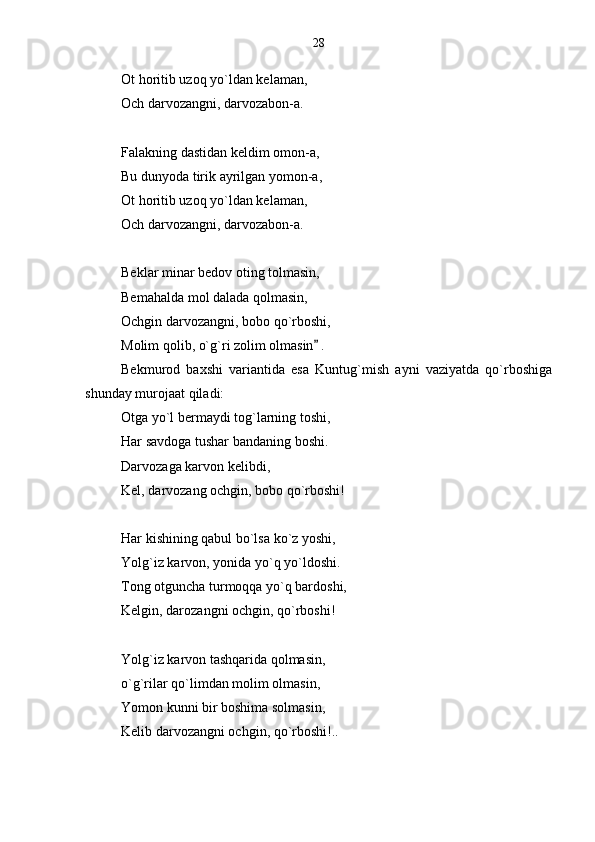 Ot horitib uzoq yo`ldan kelaman,
Och darvozangni, darvozabon-a.
Falakning dastidan keldim omon-a,
Bu dunyoda tirik ayrilgan yomon-a,
Ot horitib uzoq yo`ldan kelaman,
Och darvozangni, darvozabon-a.
Beklar minar bedov oting tolmasin,
Bemahalda mol dalada qolmasin,
Ochgin darvozangni, bobo qo`rboshi,
Molim qolib, o`g`ri zolim olmasin  .
Bekmurod   baxshi   variantida   esa   Kuntug`mish   ayni   vaziyatda   qo`rboshiga
shunday murojaat qiladi:
Otga yo`l bermaydi tog`larning toshi,
Har savdoga tushar bandaning boshi.
Darvozaga karvon kelibdi,
Kel, darvozang ochgin, bobo qo`rboshi!
Har kishining qabul bo`lsa ko`z yoshi,
Yolg`iz karvon, yonida yo`q yo`ldoshi.
Tong otguncha turmoqqa yo`q bardoshi,
Kelgin, darozangni ochgin, qo`rboshi!
Yolg`iz karvon tashqarida qolmasin,
o`g`rilar qo`limdan molim olmasin,
Yomon kunni bir boshima solmasin,
Kelib darvozangni ochgin, qo`rboshi!..  28 