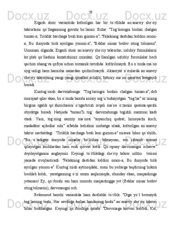 Ergash   shoir   variantida   keltirilgan   har   bir   to`rtlikda   an`anaviy   she`riy
takrorlarni   qo`llaganining   guvohi   bo`lamiz.   Bular:   Tog`laringni   boshin   chalgan
tuman-a, Tiriklik barchaga besh kun gumon-a ,  Falakning dastidan keldim omon-	
 
a,   Bu   dunyoda   tirik   ayrilgan   yomon-a ,   Beklar   minar   bedov   oting   tolmasin .	
  
Umuman   olganda,   Ergash   shoir   an`anaviy   she`riy   takrorlar,   uslubiy   formulalarni
ko`plab   qo`llashini   kuzatishimiz   mumkin.   Qo`llanilgan   uslubiy   formulalar   hech
qachon ohang va qofiya uchun mexanik ravishda  keltirilmaydi. Bu o`rinda ma`no
uyg`unligi   ham   hamisha   nazardan   qochirilmaydi.   Aksariyat   o`rinlarda   an`anaviy
she`riy   takrorning   yangi-yangi   qirralari   ochilib,   botiniy   ma`no   qamrovi   kengayib
boradi.
Kuntug`mish   darvozabonga:   Tog`laringni   boshin   chalgan   tuman-a ,-deb	
 
murojaat qilar ekan, bu o`rinda baxshi asosiy urg`u tushayotgan   tog`lar  so`zining	
 
birgina   egalik   qo`shimchasini   o`zgartirish   orqali   ma`no   o`zanini   qarama-qarshi
obyektga   buradi.   Natijada   tuman li   tog`   darvozabonga   tegishli   mazmun   kasb	
 
etadi.   Yani,   tog`ning   ramziy   ma`nosi   suyanchiq   qudrat,   himoyachi   kuch,	

madadkor   ajdodlar   ruhi   sifatida   kelishini   inobatga   olsak,   keltirilgan   an`anaviy	

takror   navbatdagi     Tiriklik   barchaga   besh   kun   gumon-a   misrasi   bilan   qo`shilib,	
 
Bu   o`tadigan   dunyoda   nimalar   bo`lishini   bilmaysan,   sen   ishonib   xizmat	

qilayotgan   kuchlardan   ham   endi   quvvat   ketdi.   Qo`rqmay   darvozangni   ochaver	

deyilayotganini   anglaymiz.   Keyingi   to`rtlikdagi   she`riy   takror   ushbu     tezisni
yanada   rivojlantiradi:   Falakning   dastidan   keldim   omon-a,   Bu   dunyoda   tirik	

ayrilgan  yomon-a .  Kuntug`mish  aytmoqdaki,  meni  bu  yerlarga  taqdirning  hukmi	

boshlab   keldi,     yaratganning   o`zi   omon   saqlamoqda,   shunday   ekan,   maqsadimga
yetaman!   Ey,   qo`rboshi   sen   ham   murodu   maqsadingga   yet   (Beklar   minar   bedov
oting tolmasin), darvozangni och.
Bekmurod   baxshi   variantida   ham   dastlabki   to`rtlik:   Otga   yo`l   bermaydi	

tog`larning   toshi,   Har   savdoga   tushar   bandaning   boshi   an`anaviy   she`riy   takrori	

bilan   boshlangan.   Keyingi   qo`rboshiga   qarata:   Darvozaga   karvon   kelibdi,   Kel,	
 29 