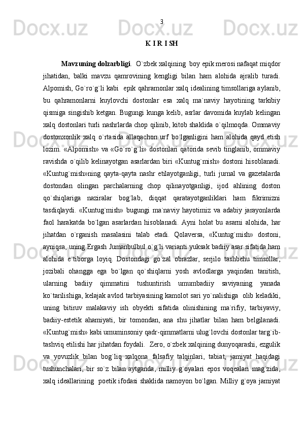 K I R I SH
Mavzuning dolzarbligi .  O`zbek xalqining  boy epik merosi nafaqat miqdor
jihatidan,   balki   mavzu   qamrovining   kengligi   bilan   ham   alohida   ajralib   turadi.
Alpomish, Go`ro`g`li kabi   epik qahramonlar xalq idealining timsollariga aylanib,
bu   qahramonlarni   kuylovchi   dostonlar   esa   xalq   ma`naviy   hayotining   tarkibiy
qismiga  singishib   ketgan.  Bugungi   kunga  kelib,  asrlar   davomida  kuylab  kelingan
xalq dostonlari turli nashrlarda chop qilinib, kitob shaklida o`qilmoqda. Ommaviy
dostonxonlik   xalq   o`rtasida   allaqachon   urf   bo`lganligini   ham   alohida   qayd   etish
lozim.  «Alpomish»   va   «Go`ro`g`li»  dostonlari   qatorida  sevib   tinglanib,   ommaviy
ravishda   o`qilib   kelinayotgan   asarlardan   biri   «Kuntug`mish»   dostoni   hisoblanadi.
«Kuntug`mish»ning   qayta-qayta   nashr   etilayotganligi,   turli   jurnal   va   gazetalarda
dostondan   olingan   parchalarning   chop   qilinayotganligi,   ijod   ahlining   doston
qo`shiqlariga   naziralar   bog`lab,   diqqat   qaratayotganliklari   ham   fikrimizni
tasdiqlaydi.   «Kuntug`mish»   bugungi   ma`naviy   hayotimiz   va   adabiy   jarayonlarda
faol   harakatda   bo`lgan   asarlardan   hisoblanadi.   Ayni   holat   bu   asarni   alohida,   har
jihatdan   o`rganish   masalasini   talab   etadi.   Qolaversa,   «Kuntug`mish»   dostoni,
ayniqsa, uning Ergash Jumanbulbul o`g`li varianti yuksak badiiy asar sifatida ham
alohida   e`tiborga   loyiq.   Dostondagi   go`zal   obrazlar,   serjilo   tashbehu   timsollar,
jozibali   ohangga   ega   bo`lgan   qo`shiqlarni   yosh   avlodlarga   yaqindan   tanitish,
ularning   badiiy   qimmatini   tushuntirish   umumbadiiy   saviyaning   yanada
ko`tarilishiga, kelajak avlod tarbiyasining kamolot sari yo`nalishiga   olib keladiki,
uning   bitiruv   malakaviy   ish   obyekti   sifatida   olinishining   ma`rifiy,   tarbiyaviy,
badiiy-estetik   ahamiyati,   bir   tomondan,   ana   shu   jihatlar   bilan   ham   belgilanadi.
«Kuntug`mish» kabi umuminsoniy qadr-qimmatlarni ulug`lovchi dostonlar targ`ib-
tashviq etilishi har jihatdan foydali.  Zero, o`zbek xalqining dunyoqarashi, ezgulik
va   yovuzlik   bilan   bog`liq   xalqona   falsafiy   talqinlari,   tabiat,   jamiyat   haqidagi
tushunchalari,   bir   so`z   bilan   aytganda,   milliy   g`oyalari   epos   voqealari   mag`zida,
xalq ideallarining   poetik ifodasi shaklida namoyon bo`lgan. Milliy g`oya jamiyat 3 