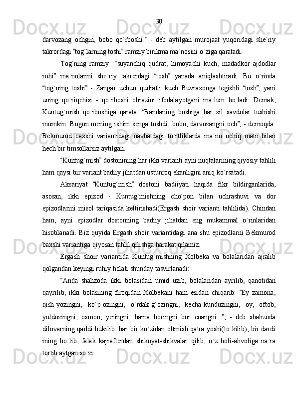 darvozang   ochgin,   bobo   qo`rboshi!   -   deb   aytilgan   murojaat   yuqoridagi   she`riy
takrordagi  tog`larning toshi  ramziy birikma ma`nosini o`ziga qaratadi. 	
 
Tog`ning   ramziy     suyanchiq   qudrat,   himoyachi   kuch,   madadkor   ajdodlar	

ruhi   ma`nolarini   she`riy   takrordagi   tosh   yanada   aniqlashtiradi.   Bu   o`rinda	
  
tog`ning   toshi   -   Zangar   uchun   qudratli   kuch   Buvraxonga   tegishli   tosh ,   yani	
   
uning   qo`riqchisi   -   qo`rboshi   obrazini   ifodalayotgani   ma`lum   bo`ladi.   Demak,
Kuntug`mish   qo`rboshiga   qarata:   Bandaning   boshiga   har   xil   savdolar   tushishi	

mumkin. Bugun mening ishim  senga  tushdi, bobo, darvozangni  och , -  demoqda.	

Bekmurod   baxshi   variantidagi   navbatdagi   to`rtliklarda   ma`no   ochiq   matn   bilan
hech bir timsollarsiz aytilgan.
Kuntug`mish  dostonining har ikki varianti ayni nuqtalarining qiyosiy tahlili	
 
ham qaysi bir variant badiiy jihatdan ustunroq ekanligini aniq ko`rsatadi. 
Aksariyat   Kuntug`mish   dostoni   badiiyati   haqida   fikr   bildirganlarida,	
 
asosan,   ikki   epizod   -   Kuntug`mishning   cho`pon   bilan   uchrashuvi   va   dor
epizodlarini   misol   tariqasida   keltirishadi(Ergash   shoir   varianti   tahlilida).   Chindan
ham,   ayni   epizodlar   dostonning   badiiy   jihatdan   eng   mukammal   o`rinlaridan
hisoblanadi.   Biz   quyida   Ergash   shoir   variantidagi   ana   shu   epizodlarni   Bekmurod
baxshi variantiga qiyosan tahlil qilishga harakat qilamiz.
Ergash   shoir   variantida   Kuntug`mishning   Xolbeka   va   bolalaridan   ajralib
qolgandan keyingi ruhiy holati shunday tasvirlanadi:
Anda   shahzoda   ikki   bolasidan   umid   uzib,   bolalaridan   ayrilib,   qanotidan	

qayrilib,   ikki   bolasining   firoqidan   Xolbekani   ham   esidan   chiqarib:   Ey   zamona,	

qish-yozingni,   ko`p-ozingni,   o`rdak-g`ozingni,   kecha-kunduzingni,   oy,   oftob,
yulduzingni,   osmon,   yeringni,   harna   boringni   bor   enangni... ,   -   deb   shahzoda	

dilovarning qaddi bukilib, har bir ko`zidan oltmish qatra yoshi(to`kilib), bir dardi
ming   bo`lib,   falak   kajraftordan   shikoyat-shikvalar   qilib,   o`z   holi-ahvoliga   na`ra
tortib aytgan so`zi: 30 