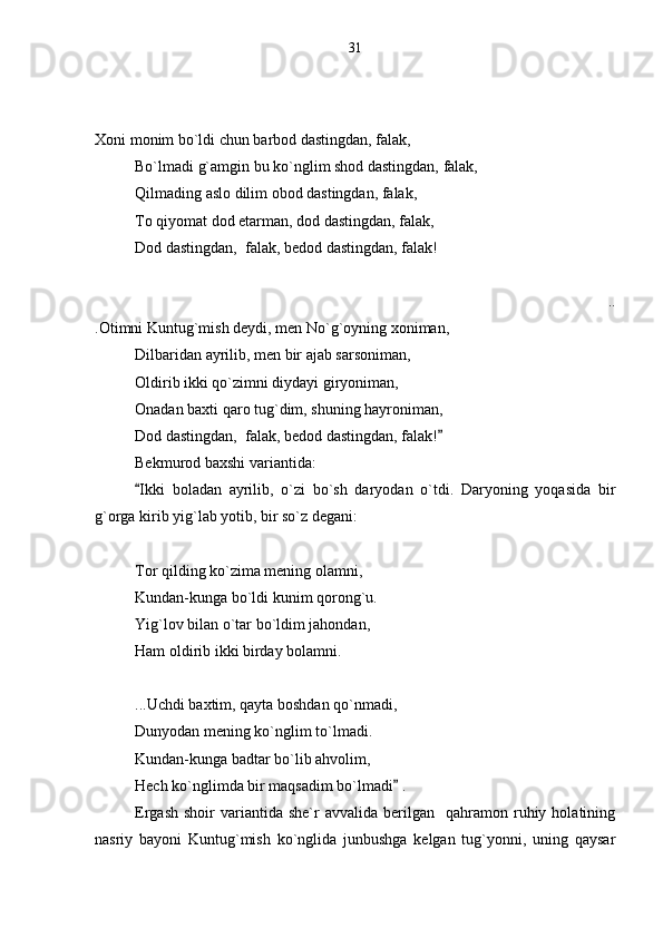  
Xoni monim bo`ldi chun barbod dastingdan, falak,
Bo`lmadi g`amgin bu ko`nglim shod dastingdan, falak,
Qilmading aslo dilim obod dastingdan, falak,
To qiyomat dod etarman, dod dastingdan, falak,
Dod dastingdan,  falak, bedod dastingdan, falak!
..
.Otimni Kuntug`mish deydi, men No`g`oyning xoniman,
Dilbaridan ayrilib, men bir ajab sarsoniman,
Oldirib ikki qo`zimni diydayi giryoniman,
Onadan baxti qaro tug`dim, shuning hayroniman,
Dod dastingdan,  falak, bedod dastingdan, falak!  
Bekmurod baxshi variantida:
Ikki   boladan   ayrilib,   o`zi   bo`sh   daryodan   o`tdi.   Daryoning   yoqasida   bir	

g`orga kirib yig`lab yotib, bir so`z degani:
Tor qilding ko`zima mening olamni,
Kundan-kunga bo`ldi kunim qorong`u.
Yig`lov bilan o`tar bo`ldim jahondan,
Ham oldirib ikki birday bolamni.
...Uchdi baxtim, qayta boshdan qo`nmadi,
Dunyodan mening ko`nglim to`lmadi.
Kundan-kunga badtar bo`lib ahvolim,
Hech ko`nglimda bir maqsadim bo`lmadi  .	

Ergash   shoir   variantida  she`r  avvalida   berilgan    qahramon  ruhiy  holatining
nasriy   bayoni   Kuntug`mish   ko`nglida   junbushga   kelgan   tug`yonni,   uning   qaysar 31 