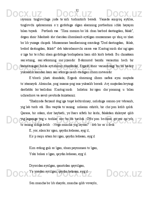 isyonini   tinglovchiga   juda   ta`sirli   tushuntirib   beradi.   Yanada   aniqroq   aytilsa,
tinglovchi   qahramonni   o`z   girdobiga   olgan   alamning   portlashini   ichki   hayajon
bilan  tuyadi.       Portlash   esa     Xoni   monim   bo`ldi   chun   barbod  dastingdan,   falak , 
degan shoir Mashrab she`rlaridan ilhomlanib aytilgan muxammas qo`shiq so`zlari
bo`lib yuzaga chiqadi. Muxammas bandlarining oxiridagi  Dod dastingdan,  falak,	

bedod   dastingdan,   falak!   deb   takrorlanuvchi   misra   esa   Kuntug`mish   sho`ng`igan	

o`zga bir ta`rifsiz olam girdobiga boshqalarni ham olib kirib ketadi. Bu chinakam
san`atning,   san`atkorning   mo`jizasidir.   Bekmurod   baxshi   variantini   hech   bir
kamsitmagan  holda   aytishimiz  mumkinki,  Ergash  shoir  variantidagi  bu  xil   badiiy
yuksaklik kamdan kam san`atkorga nasib etadigan ilhom mevasidir.
E`tiborli   jihati   shundaki,   Ergash   shoirning   ilhom   nafasi   ayni   nuqtada
to`xtamaydi. Aksincha, pog`onama-pog`ona yuksalib boradi. Avj nuqtadan keyingi
dastlabki   ko`tarilishni   Kuntug`mish     holatini   ko`rgan   cho`ponning   u   bilan
uchrashuvi va savol-javobida kuzatamiz.
Shahzoda farzand dog`iga toqat keltirolmay, nolishiga osmon-yer tebranib,	

yig`lab   turib   edi.   Shu   vaqtda   to`raning     nolasini   eshitib,   bir   cho`pon   kelib   qoldi.
Qarasa,   bir   odam,   sher   haybatli,   yo`lbars   sifatli   bir   kishi,   falakdan   shikoyat   qilib
yig`laganiga   tog`u   toshlar   suv   bo`lib   turibdi.   CHo`pon   bechora   qo`yni   qo`yib,
to`raning oldiga kelib: - Nega muncha yig`laysan? - deb bir so`z dedi:
E, yor, alam ko`rgan, qaydin kelasan, ayg`il,
Ko`p ranju sitam ko`rgan, qaydin kelasan, ayg`il
Kim erding guli so`lgan, shum paymonasi to`lgan,
Yoki bolasi o`lgan, qaydin kelasan, ayg`il.
Diyoridan ayrilgan, qanotidan qayrilgan,
Yo yoridan ayrilgan, qaydin kelasan, ayg`il.
Sen muncha bo`lib shaydo, muncha qilib vovaylo, 32 