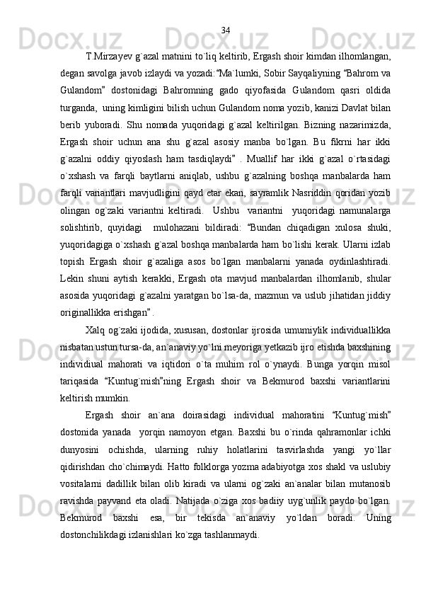 T.Mirzayev g`azal matnini to`liq keltirib, Ergash shoir kimdan ilhomlangan,
degan savolga javob izlaydi va yozadi: Ma`lumki, Sobir Sayqaliyning  Bahrom va 
Gulandom   dostonidagi   Bahromning   gado   qiyofasida   Gulandom   qasri   oldida	

turganda,  uning kimligini bilish uchun Gulandom noma yozib, kanizi Davlat bilan
berib   yuboradi.   Shu   nomada   yuqoridagi   g`azal   keltirilgan.   Bizning   nazarimizda,
Ergash   shoir   uchun   ana   shu   g`azal   asosiy   manba   bo`lgan.   Bu   fikrni   har   ikki
g`azalni   oddiy   qiyoslash   ham   tasdiqlaydi   .   Muallif   har   ikki   g`azal   o`rtasidagi	

o`xshash   va   farqli   baytlarni   aniqlab,   ushbu   g`azalning   boshqa   manbalarda   ham
farqli   variantlari   mavjudligini   qayd   etar   ekan,   sayramlik   Nasriddin   qoridan   yozib
olingan   og`zaki   variantni   keltiradi.     Ushbu     variantni     yuqoridagi   namunalarga
solishtirib,   quyidagi     mulohazani   bildiradi:   Bundan   chiqadigan   xulosa   shuki,	

yuqoridagiga o`xshash g`azal boshqa manbalarda ham bo`lishi kerak. Ularni izlab
topish   Ergash   shoir   g`azaliga   asos   bo`lgan   manbalarni   yanada   oydinlashtiradi.
Lekin   shuni   aytish   kerakki,   Ergash   ota   mavjud   manbalardan   ilhomlanib,   shular
asosida  yuqoridagi g`azalni  yaratgan bo`lsa-da, mazmun va uslub jihatidan jiddiy
originallikka erishgan  . 	

Xalq og`zaki ijodida, xususan, dostonlar ijrosida umumiylik individuallikka
nisbatan ustun tursa-da, an`anaviy yo`lni meyoriga yetkazib ijro etishda baxshining
individiual   mahorati   va   iqtidori   o`ta   muhim   rol   o`ynaydi.   Bunga   yorqin   misol
tariqasida   Kuntug`mish ning   Ergash   shoir   va   Bekmurod   baxshi   variantlarini	
 
keltirish mumkin. 
Ergash   shoir   an`ana   doirasidagi   individual   mahoratini   Kuntug`mish	
 
dostonida   yanada     yorqin   namoyon   etgan.   Baxshi   bu   o`rinda   qahramonlar   ichki
dunyosini   ochishda,   ularning   ruhiy   holatlarini   tasvirlashda   yangi   yo`llar
qidirishdan cho`chimaydi. Hatto folklorga yozma adabiyotga xos shakl va uslubiy
vositalarni   dadillik   bilan   olib   kiradi   va   ularni   og`zaki   an`analar   bilan   mutanosib
ravishda   payvand   eta   oladi.   Natijada   o`ziga   xos   badiiy   uyg`unlik   paydo   bo`lgan.
Bekmurod   baxshi   esa,   bir   tekisda   an`anaviy   yo`ldan   boradi.   Uning
dostonchilikdagi izlanishlari ko`zga tashlanmaydi. 34 