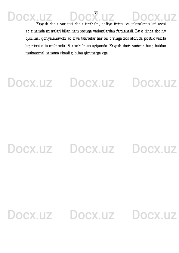 Ergash   shoir   varianti   she`r   tuzilishi,   qofiya   tizimi   va   takrorlanib   keluvchi
so`z hamda misralari bilan ham boshqa variantlardan farqlanadi. Bu o`rinda she`riy
qurilma, qofiyalanuvchi so`z va takrorlar har bir o`ringa xos alohida poetik vazifa
bajarishi o`ta muhimdir. Bir so`z bilan aytganda, Ergash shoir varianti har jihatdan
mukammal namuna ekanligi bilan qimmatga ega.
                                                                      35 