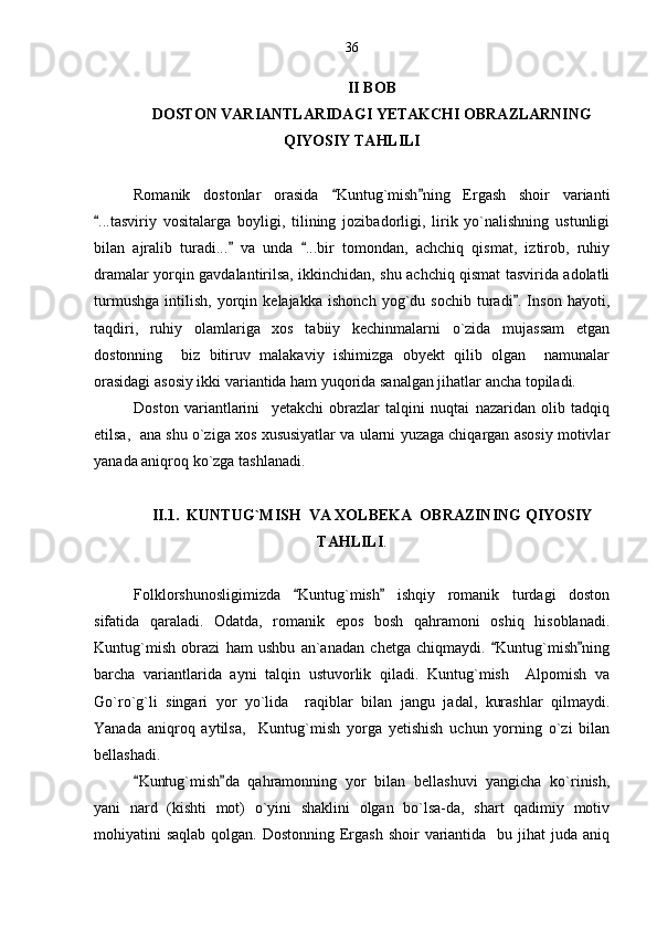 II BOB 
DOSTON VARIANTLARIDAGI YETAKCHI OBRAZLARNING
QIYOSIY TAHLILI
Romanik   dostonlar   orasida   Kuntug`mish ning   Ergash   shoir   varianti 
...tasviriy   vositalarga   boyligi,   tilining   jozibadorligi,   lirik   yo`nalishning   ustunligi	

bilan   ajralib   turadi...   va   unda   ...bir   tomondan,   achchiq   qismat,   iztirob,   ruhiy	
 
dramalar yorqin gavdalantirilsa, ikkinchidan, shu achchiq qismat tasvirida adolatli
turmushga   intilish,   yorqin   kelajakka   ishonch   yog`du   sochib   turadi .   Inson   hayoti,	

taqdiri,   ruhiy   olamlariga   xos   tabiiy   kechinmalarni   o`zida   mujassam   etgan
dostonning     biz   bitiruv   malakaviy   ishimizga   obyekt   qilib   olgan     namunalar
orasidagi asosiy ikki variantida ham yuqorida sanalgan jihatlar ancha topiladi.
Doston   variantlarini     yetakchi   obrazlar   talqini   nuqtai   nazaridan   olib   tadqiq
etilsa,  ana shu o`ziga xos xususiyatlar va ularni yuzaga chiqargan asosiy motivlar
yanada aniqroq ko`zga tashlanadi.
II.1.  KUNTUG`MISH  VA XOLBEKA  OBRAZINING QIYOSIY
TAHLILI .
Folklorshunosligimizda   Kuntug`mish   ishqiy   romanik   turdagi   doston	
 
sifatida   qaraladi.   Odatda,   romanik   epos   bosh   qahramoni   oshiq   hisoblanadi.
Kuntug`mish   obrazi   ham   ushbu   an`anadan   chetga   chiqmaydi.   Kuntug`mish ning	
 
barcha   variantlarida   ayni   talqin   ustuvorlik   qiladi.   Kuntug`mish     Alpomish   va
Go`ro`g`li   singari   yor   yo`lida     raqiblar   bilan   jangu   jadal,   kurashlar   qilmaydi.
Yanada   aniqroq   aytilsa,     Kuntug`mish   yorga   yetishish   uchun   yorning   o`zi   bilan
bellashadi. 
Kuntug`mish da   qahramonning   yor   bilan   bellashuvi   yangicha   ko`rinish,	
 
yani   nard   (kishti   mot)   o`yini   shaklini   olgan   bo`lsa-da,   shart   qadimiy   motiv
mohiyatini  saqlab qolgan. Dostonning  Ergash  shoir  variantida   bu jihat  juda aniq 36 