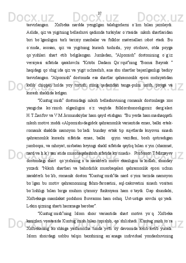tasvirlangan.     Xolbeka   nardda   yengilgan   talabgorlarni   o`lim   bilan   jazolaydi.
Aslida, qiz va yigitning bellashuvi qadimda turkiylar o`rtasida   nikoh shartlaridan
biri   bo`lganligini   turli   tarixiy   manbalar   va   folklor   materiallari   isbot   etadi.   Bu
o`rinda,   asosan,   qiz   va   yigitning   kurash   tushishi,   yoy   otishuvi,   otda   poyga
qo`yishlari   shart   etib   belgilangan.   Jumladan,   Alpomish   dostonining   o`g`iz 
versiyasi   sifatida   qaraluvchi   Kitobi   Dadam   Qo`rqut ning   Bomsi   Bayrak  	
   
haqidagi   qo`shig`ida   qiz   va   yigit   uchrashib,   ana   shu   shartlar   bajarilganligi   badiiy
tasvirlangan.   Alpomish   dostonida   esa   shartlar   qahramonlik   eposi   mohiyatidan	
 
kelib   chiqqan   holda   yoy   tortish,   ming   qadamdan   tanga-pulni   urish,   poyga   va
kurash shaklida kelgan.
Kuntug`mish   dostonidagi   nikoh   bellashuvining   romanik   dostonlarga   xos	
 
yangicha   ko`rinish   olganligini   o`z   vaqtida   folklorshunosligimiz   darg`alari
H.T.Zarifov va V.M.Jirmunskiylar ham qayd etishgan:  Bu yerda ham mashaqqatli	

nikoh motivi xuddi «Alpomish»dagidek qahramonlik variantida emas, balki ertak-
romanik   shaklda   namoyon   bo`ladi:   bunday   ertak   tip   sujetlarda   kuyovni   sinash
qahramonlik   kurashi   sifatida   emas,   balki     qiyin   vazifani,   bosh   qotiradigan
jumboqni, va nihoyat, nisbatan keyingi shakl sifatida qayliq bilan o`yin (shaxmat,
nard va h.k.) san`atida musobaqalashish sifatida ko`rinadi».  Professor T.Mirzayev
dostondagi   shart     qo`yishning   o`ta   xarakterli   motiv   ekanligini   ta`kidlab,   shunday
yozadi:   Nikoh   shartlari   va   bahodirlik   musobaqalari   qahramonlik   eposi   uchun	

xarakterli   bo`lib,   romanik   doston   Kuntug`mish da   nard   o`yini   tarzida   namoyon	
 
bo`lgan   bu   motiv   qahramonning   fahm-farosatini,   aql-zakovatini   sinash   vositasi
bo`lishligi   bilan   birga   muhim   ijtimoiy   funksiyani   ham   o`taydi.   Gap   shundaki,
Xolbekaga   mamlakat   podshosi   Buvraxon   ham   oshiq.   Ust-ustiga   sovchi   qo`yadi.
Lekin qizning sharti hammaga barobar .	

Kuntug`mish ning   Islom   shoir   variantida   shart   motivi   yo`q.   Xolbeka	
 
kanizlari   vositasida   Kuntug`mish   bilan   topishib,   qo`shilishadi.   Kuntug`mish   to`ra
Xolbekaning   ko`shkiga   yashirincha   tunda   yetti   oy   davomida   kelib-ketib   yuradi.
Islom   shoirdagi   ushbu   talqin   baxshining   an`anaga   individual   yondashuvining 37 