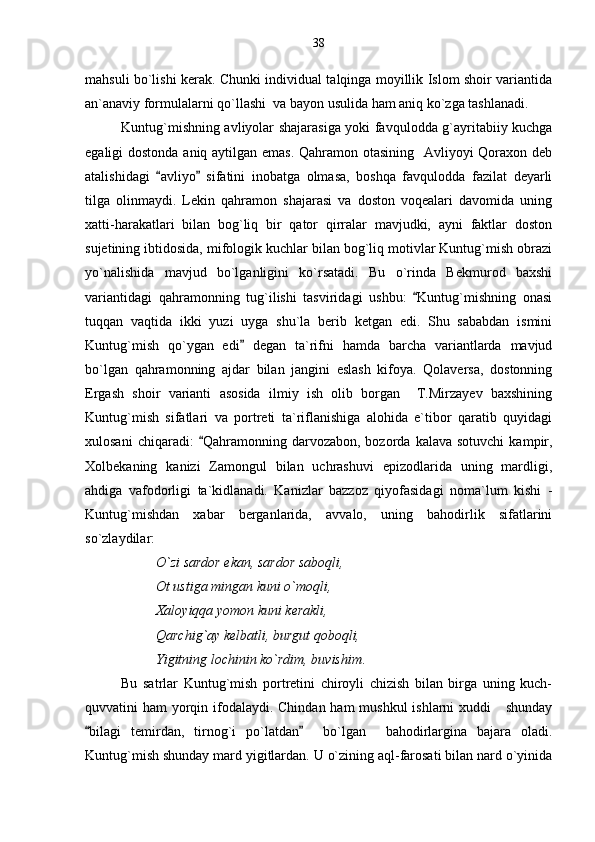 mahsuli bo`lishi kerak. Chunki individual talqinga moyillik Islom shoir variantida
an`anaviy formulalarni qo`llashi  va bayon usulida ham aniq ko`zga tashlanadi. 
Kuntug`mishning avliyolar shajarasiga yoki favqulodda g`ayritabiiy kuchga
egaligi dostonda aniq aytilgan emas. Qahramon otasining   Avliyoyi Qoraxon deb
atalishidagi   avliyo   sifatini   inobatga   olmasa,   boshqa   favqulodda   fazilat   deyarli 
tilga   olinmaydi.   Lekin   qahramon   shajarasi   va   doston   voqealari   davomida   uning
xatti-harakatlari   bilan   bog`liq   bir   qator   qirralar   mavjudki,   ayni   faktlar   doston
sujetining ibtidosida, mifologik kuchlar bilan bog`liq motivlar Kuntug`mish obrazi
yo`nalishida   mavjud   bo`lganligini   ko`rsatadi.   Bu   o`rinda   Bekmurod   baxshi
variantidagi   qahramonning   tug`ilishi   tasviridagi   ushbu:   Kuntug`mishning   onasi	

tuqqan   vaqtida   ikki   yuzi   uyga   shu`la   berib   ketgan   edi.   Shu   sababdan   ismini
Kuntug`mish   qo`ygan   edi   degan   ta`rifni   hamda   barcha   variantlarda   mavjud	

bo`lgan   qahramonning   ajdar   bilan   jangini   eslash   kifoya.   Qolaversa,   dostonning
Ergash   shoir   varianti   asosida   ilmiy   ish   olib   borgan     T.Mirzayev   baxshining
Kuntug`mish   sifatlari   va   portreti   ta`riflanishiga   alohida   e`tibor   qaratib   quyidagi
xulosani  chiqaradi:   Qahramonning  darvozabon,   bozorda   kalava  sotuvchi   kampir,	

Xolbekaning   kanizi   Zamongul   bilan   uchrashuvi   epizodlarida   uning   mardligi,
ahdiga   vafodorligi   ta`kidlanadi.   Kanizlar   bazzoz   qiyofasidagi   noma`lum   kishi   -
Kuntug`mishdan   xabar   berganlarida,   avvalo,   uning   bahodirlik   sifatlarini
so`zlaydilar:
O`zi sardor ekan, sardor saboqli,
Ot ustiga mingan kuni o`moqli,
Xaloyiqqa yomon kuni kerakli,
Qarchig`ay kelbatli, burgut qoboqli,
Yigitning lochinin ko`rdim, buvishim .
Bu   satrlar   Kuntug`mish   portretini   chiroyli   chizish   bilan   birga   uning   kuch-
quvvatini ham  yorqin ifodalaydi. Chindan ham  mushkul  ishlarni  xuddi     shunday
bilagi   temirdan,   tirnog`i   po`latdan     bo`lgan     bahodirlargina   bajara   oladi.	
 
Kuntug`mish shunday mard yigitlardan. U o`zining aql-farosati bilan nard o`yinida 38 