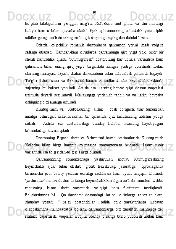 ko`plab   talabgorlarni   yenggan   mag`rur   Xolbekani   mot   qiladi   va   shu   mardligi
tufayli   ham   u   bilan   qovusha   oladi .   Epik   qahramonning   bahodirlik   yoki   alplik
sifatlariga ega bo`lishi uning mifologik shajaraga egaligidan dalolat beradi.
Odatda   ko`pchilik   romanik   dostonlarda   qahramon   yorini   izlab   yolg`iz
safarga   otlanadi.   Kamdan-kam   o`rinlarda   qahramonga   qirq   yigit   yoki   biror   bir
sherik   hamrohlik   qiladi.   Kuntug`mish   dostonining   har   uchala   variantida   ham	
 
qahramon   bilan   uning   qirq   yigiti   birgalikda   Zangar   yurtiga   borishadi.   Lekin
ularning   missiyasi   deyarli   shahar   darvozaboni   bilan   uchrashish   pallasida   tugaydi.
To`g`ri,   Islom   shoir   va   Bekmurod   baxshi   variantlarida   ular   keyinchalik   eslanib,
sujetning   bu   halqasi   yopiladi.   Aslida   esa   ularning   bor-yo`qligi   doston   voqealari
tizimida   deyarli   sezilmaydi.   Ma`shuqaga   yetishish   tadbir   va   yo`llarini   bevosita
oshiqning o`zi amalga oshiradi.  
Kuntug`mish   va     Xolbekaning     sirlari       fosh   bo`lgach,   ular   tomonidan
amalga   oshirilgan   xatti-harakatlar   bir   qarashda   ojiz   kishilarning   holatini   yodga
soladi.     Aslida   esa   dostonlardagi   bunday   holatlar   asarning   hayotiyligini
ta`minlashga xizmat qiladi.
Dostonning   Ergash   shoir   va   Bekmurod   baxshi   variantlarida   Kuntug`mish
Xolbeka   bilan   birga   kampir   ko`magida   somonxonaga   bekinadi.   Islom   shoir
variantida esa to`g`ridan-to`g`ri asirga olinadi. 
Qahramonning   somonxonaga   yashirinish   motivi   Kuntug`mishning
keyinchalik   ajdar   bilan   olishib,   g`olib   kelishidagi   jasoratiga     qiyoslaganda
birmuncha   jo`n   badiiy   yechim   ekanligi   izohlarsiz   ham   oydin   haqiqat.   Ehtimol,
yashirinuv  motivi doston tarkibiga keyinchalik kiritilgan bo`lishi mumkin. Ushbu	
 
motivning   Islom   shoir   variantida   yo`qligi   ham   fikrimizni   tasdiqlaydi.
Folklorshunos   M.     Qo`shmoqov   dostondagi   bu   xil   o`rinlarga   to`xtalar   ekan,
shunday   yozadi.   ...ba`zi   dostonchilar   ijodida   epik   xarakterlarga   nisbatan	

o`zboshimcha   munosabatda   bo`lish,   qahramonlarga   o`z   xarakteri   mantiqiga   zid
ishlarni   bajartirish,   voqealar   rivojini   boshqa   o`zanga   burib   yuborish   hollari   ham 39 