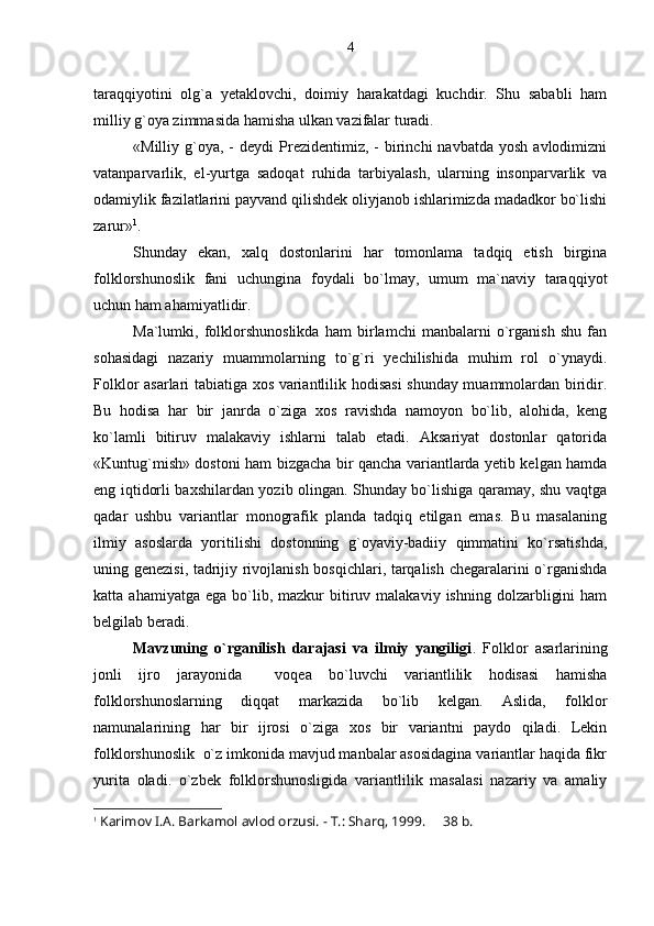 taraqqiyotini   olg`a   yetaklovchi,   doimiy   harakatdagi   kuchdir.   Shu   sababli   ham
milliy g`oya zimmasida hamisha ulkan vazifalar turadi.
«Milliy  g`oya,  -  deydi  Prezidentimiz,  -   birinchi  navbatda   yosh  avlodimizni
vatanparvarlik,   el-yurtga   sadoqat   ruhida   tarbiyalash,   ularning   insonparvarlik   va
odamiylik fazilatlarini payvand qilishdek oliyjanob ishlarimizda madadkor bo`lishi
zarur» 1
. 
Shunday   ekan,   xalq   dostonlarini   har   tomonlama   tadqiq   etish   birgina
folklorshunoslik   fani   uchungina   foydali   bo`lmay,   umum   ma`naviy   taraqqiyot
uchun ham ahamiyatlidir.
Ma`lumki,   folklorshunoslikda   ham   birlamchi   manbalarni   o`rganish   shu   fan
sohasidagi   nazariy   muammolarning   to`g`ri   yechilishida   muhim   rol   o`ynaydi.
Folklor asarlari tabiatiga xos variantlilik hodisasi shunday muammolardan biridir.
Bu   hodisa   har   bir   janrda   o`ziga   xos   ravishda   namoyon   bo`lib,   alohida,   keng
ko`lamli   bitiruv   malakaviy   ishlarni   talab   etadi.   Aksariyat   dostonlar   qatorida
«Kuntug`mish» dostoni ham bizgacha bir qancha variantlarda yetib kelgan hamda
eng iqtidorli baxshilardan yozib olingan. Shunday bo`lishiga qaramay, shu vaqtga
qadar   ushbu   variantlar   monografik   planda   tadqiq   etilgan   emas.   Bu   masalaning
ilmiy   asoslarda   yoritilishi   dostonning   g`oyaviy-badiiy   qimmatini   ko`rsatishda,
uning genezisi, tadrijiy rivojlanish bosqichlari, tarqalish chegaralarini o`rganishda
katta  ahamiyatga  ega   bo`lib,  mazkur   bitiruv  malakaviy   ishning  dolzarbligini  ham
belgilab beradi. 
Mavzuning   o`rganilish   darajasi   va   ilmiy   yangiligi .   Folklor   asarlarining
jonli   ijro   jarayonida     voqea   bo`luvchi   variantlilik   hodisasi   hamisha
folklorshunoslarning   diqqat   markazida   bo`lib   kelgan.   Aslida,   folklor
namunalarining   har   bir   ijrosi   o`ziga   xos   bir   variantni   paydo   qiladi.   Lekin
folklorshunoslik  o`z imkonida mavjud manbalar asosidagina variantlar haqida fikr
yurita   oladi.   o`zbek   folklorshunosligida   variantlilik   masalasi   nazariy   va   amaliy
1
 Karimov I. A.  Barkamol avlod orzusi. - T.: Sharq, 1999.   38  b .4 