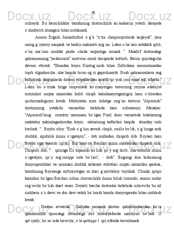 uchraydi.   Bu   kamchiliklar   baxshining   dostonchilik   an`analarini   yetarli   darajada
o`zlashtirib olmagani bilan izohlanadi.
Ammo   Ergash   Jumanbulbul   o`g`li   o`tni   chaqmoqtoshida   saqlaydi ,   yani 
uning g`oyaviy maqsadi va badiiy mahorati uyg`un. Lekin u ba`zan soddalik qilib,
o`tni   ma`lum   muddat   paxta   ichida   saqlashga   urinadi... .   Muallif   dostondagi	

qahramonning   yashirinish   motivini   misol   tariqasida   keltirib,   fikrini   quyidagicha	
 
davom   ettiradi:   Shundan   keyin   Kuntug`mish   bilan   Xolbekani   somonxonadan	

topib olgunlaricha, ular haqida biron og`iz gapirilmaydi. Bosh qahramonlarni eng
kolliziyali daqiqalarda doston voqealaridan ajratib qo`yish joiz emas edi, albatta.	

Lekin   bu   o`rinda   bizga   nuqsondek   ko`rinayotgan   tasvirning   yozma   adabiyot
mezonlari   nuqtai   nazaridan   kelib   chiqib   baholanayotganligini   ham   e`tibordan
qochirmasligimiz   kerak.   Mohiyatan   ayni   holatga   uyg`un   tasvirni   Alpomish	
 
dostonining   yetakchi   variantlari   tarkibida   ham   uchratamiz.   Masalan:
Alpomish ning     mumtoz   namunasi   bo`lgan   Fozil   shoir   variantida   bolalarning	
 
maktabni   yakunlaganlaridan   keyin     otalarining   tadbirlari   haqida     shunday   izoh
beriladi:  ...Boybo`ribiy:  Endi o`g`lim savodi chiqib, mullo bo`ldi, o`g`limga endi	
 
shohlik,   sipohilik   ilmini   o`rgatayin ,   -   deb   mulladan   chiqarib   oldi.   Boysari   ham	

Boybo`riga   taassub   (qildi).   Bul   ham   oy   Barchin   qizini   maktabdan   chiqarib   oldi.
Chiqarib olib,  ... qizimga Ko`kqamish ko`lida qo`y sog`dirib, charvadorlik ilmini	

o`rgatayin,   qo`y   sog`moqqa   usta   bo`lsin ,   -   dedi .   Bugungi   kun   kishisining	
 
dunyoqarashlari   va   umuman   shohlik   saltanati   etiketlari   nuqtai   nazaridan   qaralsa,
baxshining   Boysariga   ayttirayotgan   so`zlari   g`ayritabiiy   tuyuladi.   Chunki   qirqin
kanizlari bo`lgan Barchin uchun chorvachilik ilmini  bilish lozimdir, ammo mohir
sog`uvchi bo`lish shart  emas. Deyarli barcha dostonlar tarkibida uchrovchi  bu xil
izohlarni o`z davri va shu davr vakili bo`lmish baxshi dunyoqarashi bilan izohlash
kerak. 
    Doston   avvalida     Xolbeka   romanik   doston   qahramonlaridan   ko`ra
qahramonlik   eposidagi   obrazlarga   xos   xususiyatlarda   namoyon   bo`ladi.   U
qat`iyatli, bir so`zida turuvchi, o`ta qattiqqo`l  qiz sifatida tasvirlanadi.  40 