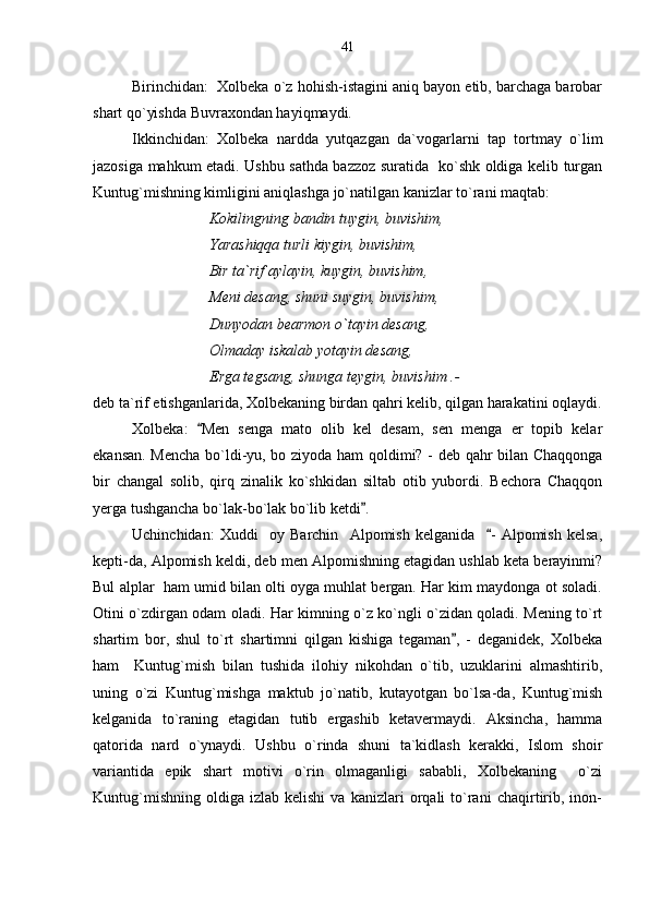 Birinchidan:  Xolbeka o`z hohish-istagini aniq bayon etib, barchaga barobar
shart qo`yishda Buvraxondan hayiqmaydi.
Ikkinchidan:   Xolbeka   nardda   yutqazgan   da`vogarlarni   tap   tortmay   o`lim
jazosiga mahkum etadi. Ushbu sathda bazzoz suratida   ko`shk oldiga kelib turgan
Kuntug`mishning kimligini aniqlashga jo`natilgan kanizlar to`rani maqtab:
Kokilingning bandin tuygin, buvishim,
Yarashiqqa turli kiygin, buvishim,
Bir ta`rif aylayin, kuygin, buvishim,
Meni desang, shuni suygin, buvishim,
Dunyodan bearmon o`tayin desang,
Olmaday iskalab yotayin desang,
Erga tegsang, shunga teygin, buvishim .-
deb ta`rif etishganlarida, Xolbekaning birdan qahri kelib, qilgan harakatini oqlaydi.
Xolbeka:   Men   senga   mato   olib   kel   desam,   sen   menga   er   topib   kelar
ekansan. Mencha bo`ldi-yu, bo ziyoda ham qoldimi? - deb qahr bilan Chaqqonga
bir   changal   solib,   qirq   zinalik   ko`shkidan   siltab   otib   yubordi.   Bechora   Chaqqon
yerga tushgancha bo`lak-bo`lak bo`lib ketdi .	

Uchinchidan:   Xuddi     oy   Barchin     Alpomish   kelganida     -   Alpomish   kelsa,	

kepti-da, Alpomish keldi, deb men Alpomishning etagidan ushlab keta berayinmi?
Bul alplar  ham umid bilan olti oyga muhlat bergan. Har kim maydonga ot soladi.
Otini o`zdirgan odam oladi. Har kimning o`z ko`ngli o`zidan qoladi. Mening to`rt
shartim   bor,   shul   to`rt   shartimni   qilgan   kishiga   tegaman ,   -   deganidek,   Xolbeka	

ham     Kuntug`mish   bilan   tushida   ilohiy   nikohdan   o`tib,   uzuklarini   almashtirib,
uning   o`zi   Kuntug`mishga   maktub   jo`natib,   kutayotgan   bo`lsa-da,   Kuntug`mish
kelganida   to`raning   etagidan   tutib   ergashib   ketavermaydi.   Aksincha,   hamma
qatorida   nard   o`ynaydi.   Ushbu   o`rinda   shuni   ta`kidlash   kerakki,   Islom   shoir
variantida   epik   shart   motivi   o`rin   olmaganligi   sababli,   Xolbekaning     o`zi
Kuntug`mishning   oldiga   izlab  kelishi   va   kanizlari   orqali   to`rani   chaqirtirib,   inon- 41 