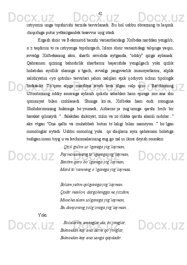 ixtiyorini  unga topshirishi  tarzida tasvirlanadi.  Bu hol  ushbu obrazning to`laqonli
chiqishiga putur yetkazgandek tasavvur uyg`otadi. 
Ergash shoir va Bekmurod baxshi variantlaridagi Xolbeka narddan yengilib,
o`z   taqdirini   to`ra   ixtiyoriga   topshirgach,   Islom   shoir   variantidagi   talqinga   yaqin,
avvalgi   Xolbekaning   aksi,   shartli   ravishda   aytganda,   oddiy   qizga   aylanadi. 
Qahramon   qizning   bahodirlik   shartlarini   bajarishda   yengilgach   yoki   qizlik
holatidan   ayollik   olamiga   o`tgach,   avvalgi   jangovarlik   xususiyatlarini,   alplik
salohiyatini   «yo`qotishi»   tasvirlari   jahon   xalqlari   epik   ijodiyoti   uchun   tipologik
hodisadir.   To`qson   alpga   mardona   javob   bera   olgan   «alp   qiz»   -   Barchinning
Ultontozning   oddiy   asirasiga   aylanib   qolishi   sabablari   ham   eposga   xos   ana   shu
qonuniyat   bilan   izohlanadi.   Shunga   ko`ra,   Xolbeka   ham   endi   osongina
Shohdorxonning   hukmiga   bo`ysunadi,   Azbarxo`ja   zug`umiga   qarshi   hech   bir
harakat qilmaydi.  ...falakdan shikoyat, zulm va zo`rlikka qarshi alamli  nidolar...	
 
aks   etgan   Ona   qalbi   va   muhabbati   butun   to`laligi   bilan   namoyon...   bo`lgan	
 
monologlar   aytadi.   Ushbu   monolog   yoki     qo`shiqlarni   ayni   qahramon   holatiga
tushgan inson tuyg`u va kechinmalarining eng go`zal in`ikosi deyish mumkin:
...Qizil gulim so`lganiga yig`layman,
Paymonamning to`lganiga yig`layman,
Baxtim qaro bo`lganiga yig`layman,
Mard to`ramning o`lganiga yig`layma n.
Bolam yetim qolganiga yig`layman.
Qodir mavlon, dargohingga ne yozdim, 
Muncha alam solganiga yig`layman,
Bu dunyoning yolg`oniga yig`layman...
Yoki: 
...Bolalarim, eminglar-da, to`yinglar,
Bukundan kay ena derni qo`yinglar,
Bukundan kay ena senga qaydadir. 42 