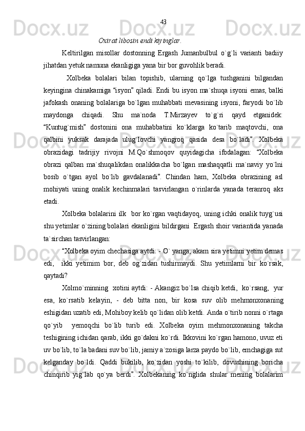Oxirat libosin endi kiyinglar.
Keltirilgan   misollar   dostonning   Ergash   Jumanbulbul   o`g`li   varianti   badiiy
jihatdan yetuk namuna ekanligiga yana bir bor guvohlik beradi.
  Xolbeka   bolalari   bilan   topishib,   ularning   qo`lga   tushganini   bilgandan
keyingina chinakamiga  isyon  qiladi. Endi bu isyon ma`shuqa isyoni  emas, balki 
jafokash   onaning   bolalariga   bo`lgan   muhabbati   mevasining   isyoni,   faryodi   bo`lib
maydonga   chiqadi.   Shu   ma`noda   T.Mirzayev   to`g`ri   qayd   etganidek:
Kuntug`mish   dostonini   ona   muhabbatini   ko`klarga   ko`tarib   maqtovchi,   ona	
 
qalbini   yuksak   darajada   ulug`lovchi   yangroq   qasida   desa   bo`ladi .   Xolbeka	

obrazidagi   tadrijiy   rivojni   M.Qo`shmoqov   quyidagicha   ifodalagan:   Xolbeka	

obrazi   qalban   ma`shuqalikdan   onalikkacha   bo`lgan   mashaqqatli   ma`naviy   yo`lni
bosib   o`tgan   ayol   bo`lib   gavdalanadi .   Chindan   ham,   Xolbeka   obrazining   asl	

mohiyati   uning   onalik   kechinmalari   tasvirlangan   o`rinlarda   yanada   teranroq   aks
etadi.
Xolbeka bolalarini ilk   bor ko`rgan vaqtidayoq, uning ichki onalik tuyg`usi
shu yetimlar o`zining bolalari ekanligini bildirgani  Ergash shoir variantida yanada
ta`sirchan tasvirlangan:
Xolbeka oyim chechasiga aytdi: - O` yanga, akam sira yetimni yetim demas	

edi,     ikki   yetimim   bor,   deb   og`zidan   tushirmaydi.   Shu   yetimlarni   bir   ko`rsak,
qaytadi?
Xolmo`minning   xotini aytdi: - Akangiz bo`lsa chiqib ketdi,   ko`rsang,   yur
esa,   ko`rsatib   kelayin,   -   deb   bitta   non,   bir   kosa   suv   olib   mehmonxonaning
eshigidan uzatib edi, Mohiboy kelib qo`lidan olib ketdi. Anda o`tirib nonni o`rtaga
qo`yib     yemoqchi   bo`lib   turib   edi.   Xolbeka   oyim   mehmonxonaning   takcha
teshigining ichidan qarab, ikki go`dakni ko`rdi. Ikkovini ko`rgan hamono, uvuz eti
uv bo`lib, to`la badani suv bo`lib, jamiy a`zosiga larza paydo bo`lib, emchagiga sut
kelganday   bo`ldi.   Qaddi   bukilib,   ko`zidan   yoshi   to`kilib,   dovushining   boricha
chinqirib   yig`lab   qo`ya   berdi .   Xolbekaning   ko`nglida   shular   mening   bolalarim	
 43 