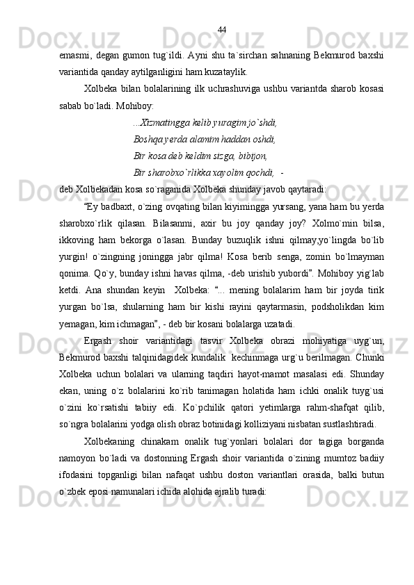emasmi,   degan   gumon   tug`ildi.   Ayni   shu   ta`sirchan   sahnaning   Bekmurod   baxshi
variantida qanday aytilganligini ham kuzataylik.
Xolbeka   bilan   bolalarining   ilk   uchrashuviga   ushbu   variantda   sharob   kosasi
sabab bo`ladi. Mohiboy:
...Xizmatingga kelib yuragim jo`shdi,
Boshqa yerda alamim haddan oshdi,
Bir kosa deb keldim sizga, bibijon,
Bir sharobxo`rlikka xayolim qochdi,   - 
deb Xolbekadan kosa so`raganida Xolbeka shunday javob qaytaradi:
Ey badbaxt, o`zing ovqating bilan kiyimingga yursang, yana ham bu yerda
sharobxo`rlik   qilasan.   Bilasanmi,   axir   bu   joy   qanday   joy?   Xolmo`min   bilsa,
ikkoving   ham   bekorga   o`lasan.   Bunday   buzuqlik   ishni   qilmay,yo`lingda   bo`lib
yurgin!   o`zingning   joningga   jabr   qilma!   Kosa   berib   senga,   zomin   bo`lmayman
qonima. Qo`y, bunday ishni havas qilma, -deb urishib yubordi . Mohiboy yig`lab	

ketdi.   Ana   shundan   keyin     Xolbeka:   ...   mening   bolalarim   ham   bir   joyda   tirik	

yurgan   bo`lsa,   shularning   ham   bir   kishi   rayini   qaytarmasin,   podsholikdan   kim
yemagan, kim ichmagan , - deb bir kosani bolalarga uzatadi.	

Ergash   shoir   variantidagi   tasvir   Xolbeka   obrazi   mohiyatiga   uyg`un,
Bekmurod baxshi talqinidagidek kundalik   kechinmaga urg`u berilmagan. Chunki
Xolbeka   uchun   bolalari   va   ularning   taqdiri   hayot-mamot   masalasi   edi.   Shunday
ekan,   uning   o`z   bolalarini   ko`rib   tanimagan   holatida   ham   ichki   onalik   tuyg`usi
o`zini   ko`rsatishi   tabiiy   edi.   Ko`pchilik   qatori   yetimlarga   rahm-shafqat   qilib,
so`ngra bolalarini yodga olish obraz botinidagi kolliziyani nisbatan sustlashtiradi.
Xolbekaning   chinakam   onalik   tug`yonlari   bolalari   dor   tagiga   borganda
namoyon   bo`ladi   va   dostonning   Ergash   shoir   variantida   o`zining   mumtoz   badiiy
ifodasini   topganligi   bilan   nafaqat   ushbu   doston   variantlari   orasida,   balki   butun
o`zbek eposi namunalari ichida alohida ajralib turadi: 44 