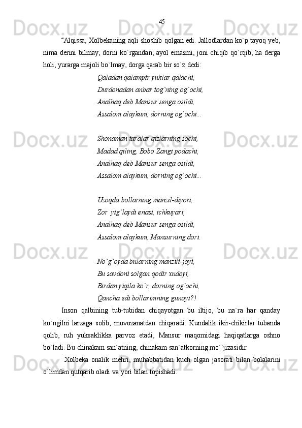 Alqissa, Xolbekaning aqli shoshib qolgan edi. Jallodlardan ko`p tayoq yeb,
nima derini bilmay, dorni ko`rgandan, ayol emasmi, joni chiqib qo`rqib, ha derga
holi, yurarga majoli bo`lmay, dorga qarab bir so`z dedi:
Qaladan qalampir yuklar qalachi,
Durdonadan anbar tog`ning og`ochi,
Analhaq deb Mansur senga osildi,
Assalom alaykum, dorning og`ochi...
Shonaman taralar qizlarning sochi,
Madad qiling, Bobo Zangi podachi,
Analhaq deb Mansur senga osildi,
Assalom alaykum, dorning og`ochi...
Uzoqda bollarning manzil-diyori,
Zor  yig`laydi enasi, ichkuyari,
Analhaq deb Mansur senga osildi,
Assalom alaykum, Mansurning dori.
No`g`oyda bularning manzili-joyi,
Bu savdoni solgan qodir xudoyi, 
Birdan yiqila ko`r, dorning og`ochi,
Qancha edi bollarimning gunoyi?!     
Inson   qalbining   tub-tubidan   chiqayotgan   bu   iltijo,   bu   na`ra   har   qanday
ko`ngilni   larzaga   solib,   muvozanatdan   chiqaradi.   Kundalik   ikir-chikirlar   tubanda
qolib,   ruh   yuksaklikka   parvoz   etadi,   Mansur   maqomidagi   haqiqatlarga   oshno
bo`ladi. Bu chinakam san`atning, chinakam san`atkorning mo``jizasidir. 
  Xolbeka   onalik   mehri,   muhabbatidan   kuch   olgan   jasorati   bilan   bolalarini
o`limdan qutqarib oladi va yori bilan topishadi. 45 