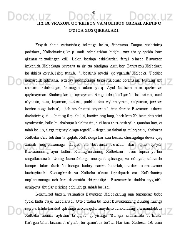 II.2. BUVRAXON, GO`RKIBOY VA MOHIBOY OBRAZLARINING
O`ZIGA XOS QIRRALARI .
Ergash   shoir   variantidagi   talqinga   ko`ra,   Buvraxon   Zangar   shahrining
podshosi,   Xolbekaning   ko`p   sonli   oshiqlaridan   biri(bu   xususda   yuqorida   ham
qisman   to`xtalingan   edi).   Lekin   boshqa   oshiqlardan   farqli   o`laroq   Buvraxon
imkonida   Xolbekaga   bevosita   ta`sir   eta   oladigan   kuch   bor.   Buvraxon   Xolbekani
ko`shkida   ko`rib,   ishqi   tushib,     ...bostirib   sovchi     qo`yganida   Xolbeka:   Podsho  
nomardlik   qilmasin,   o`ziday   podsholarga   ta`na-malomat   bo`lmasin.   Mening   shu
shartim,   eshitmagan,   bilmagan   odam   yo`q.   Ayol   bo`lsam   ham   qavlimdan
qaytmayman. Shohingdan qo`rqmayman. Bizga oshiq bo`lgan bo`lsa, kelsin,  nard
o`ynasin,   utsa,   tegaman;   utdirsa,   podsho   deb   siylamayman,   so`yaman,   jonidan
kechsa  bizga kelsin , -  deb sovchilarni  qaytaradi . Ana shunda  Buvraxon   arkonu	
 
davlatining: « -... buning iloji shulki, baxtini bog`lang, hech kim Xolbeka deb otini
aytolmasin, balki bu shaharga kelolmasin, o`zi ham to`rt-besh yil o`tgandan kay, er
talab bo`lib, sizga tegmay kimga tegadi , - degan maslahatiga quloq osib,  shaharda	

Xolbeka otini tutishni ta`qiqlab, Xolbekaga har kun kechki choshgohga dovur qirq
zinalik   nog`oraxonaga   chiqib,   bir   ko`rinish   berishni   shart   qilib   qo`ydi.
Buvraxonning   ayni   tadbiri   Kuntug`mishning   Xolbekani     oson   topish   yo`lini
chigallashtiradi.   Uning   bozorchilarga   murojaat   qilishiga,   va   nihoyat,   kalavachi
kampir   bilan   duch   bo`lishiga   badiiy   zamin   hozirlab,   doston   dramatizmini
kuchaytiradi.   Kuntug`mish   va   Xolbeka   o`zaro   topishgach   esa,   Xolbekaning
nog`oraxonaga   uch   kun   davomida   chiqmasligi     Buvraxonda   shubha   uyg`otib,
oshiq-ma`shuqlar sirining ochilishiga sabab bo`ladi. 
Bekmurod   baxshi   variantida   Buvraxon   Xolbekaning   ona   tomondan   bobo
(yoki katta ota)si hisoblanadi. O`z-o`zidan bu holat Buvraxonning Kuntug`mishga
raqib sifatida harakat qilishiga imkon qoldirmaydi. Buvraxonning o`z mamlaktida
Xolbeka   nomini   aytishni   ta`qiqlab   qo`yishiga   Bu   qiz   saltanatida   bo`lmadi.	

Ko`rgan   bilan   kishtimot   o`ynab,   bu   qimorboz   bo`ldi.   Har   kim   Xolbeka   deb   otini 46 