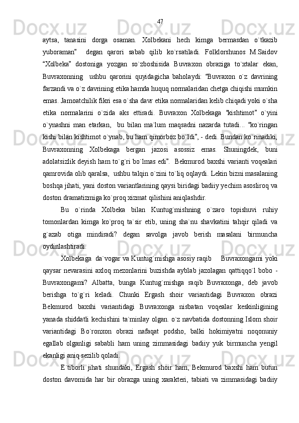 aytsa,   tanasini   dorga   osaman.   Xolbekani   hech   kimga   bermasdan   o`tkazib
yuboraman     degan   qarori   sabab   qilib   ko`rsatiladi.   Folklorshunos   M.Saidov
Xolbeka   dostoniga   yozgan   so`zboshisida   Buvraxon   obraziga   to`xtalar   ekan,	
 
Buvraxonning     ushbu   qarorini   quyidagicha   baholaydi:   Buvraxon   o`z   davrining	

farzandi va o`z davrining etika hamda huquq normalaridan chetga chiqishi mumkin
emas. Jamoatchilik fikri esa o`sha davr etika normalaridan kelib chiqadi yoki o`sha
etika   normalarini   o`zida   aks   ettiradi.   Buvraxon   Xolbekaga   kishtimot   o`yini	
 
o`ynashni   man   etarkan,     bu   bilan   ma`lum   maqsadni   nazarda   tutadi...   ko`ringan	

kishi bilan kishtimot o`ynab, bu ham qimorboz bo`ldi , - dedi. Bundan ko`rinadiki,	

Buvraxonning   Xolbekaga   bergan   jazosi   asossiz   emas.   Shuningdek,   buni
adolatsizlik deyish ham to`g`ri bo`lmas edi .   Bekmurod baxshi varianti voqealari	

qamrovida olib qaralsa,  ushbu talqin o`zini to`liq oqlaydi. Lekin bizni masalaning
boshqa jihati, yani doston variantlarining qaysi biridagi badiiy yechim asosliroq va
doston dramatizmiga ko`proq xizmat qilishini aniqlashdir.
Bu   o`rinda   Xolbeka   bilan   Kuntug`mishning   o`zaro   topishuvi   ruhiy
tomonlardan   kimga   ko`proq   ta`sir   etib,   uning   sha`nu   shavkatini   tahqir   qiladi   va
g`azab   otiga   mindiradi?   degan   savolga   javob   berish   masalani   birmuncha
oydinlashtiradi.
Xolbekaga  da`vogar va Kuntug`mishga asosiy raqib   Buvraxongami yoki	

qaysar   nevarasini   axloq   mezonlarini   buzishda   ayblab   jazolagan   qattiqqo`l   bobo   -
Buvraxongami?   Albatta,   bunga   Kuntug`mishga   raqib   Buvraxonga,   deb   javob
berishga   to`g`ri   keladi.   Chunki   Ergash   shoir   variantidagi   Buvraxon   obrazi
Bekmurod   baxshi   variantidagi   Buvraxonga   nisbatan   voqealar   keskinligining
yanada shiddatli kechishini ta`minlay olgan. o`z navbatida dostonning Islom shoir
variantidagi   Bo`ronxon   obrazi   nafaqat   podsho,   balki   hokimiyatni   noqonuniy
egallab   olganligi   sababli   ham   uning   zimmasidagi   badiiy   yuk   birmuncha   yengil
ekanligi aniq sezilib qoladi.
E`tiborli   jihati   shundaki,   Ergash   shoir   ham,   Bekmurod   baxshi   ham   butun
doston   davomida   har   bir   obrazga   uning   xarakteri,   tabiati   va   zimmasidagi   badiiy 47 