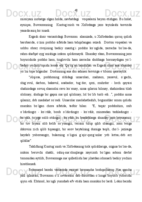 missiyani inobatga olgan holda, navbatdagi     voqealarni bayon etishgan. Bu holat,
ayniqsa,   Buvraxonning     Kuntug`mish   va   Xolbekaga   jazo   tayinlashi   tasvirida
yanada aniq ko`rinadi.
Ergash  shoir   variantidagi   Buvraxon    alamzada,  u  Xolbekadan  quruq  qolish
barobarida,   o`zini   podsho   sifatida   ham   tahqirlangan   sezadi.     Doston   voqealari   va
ushbu   obraz   rivojining   badiiy   mantig`i   podsho   ko`nglida,   zarracha   bo`lsa-da,
rahm-shafqat uyg`onishiga imkon qoldirmaydi. Shunday ekan, Buvraxonning jazo
buyurishida   podsho   ham,   tinglovchi   ham   zarracha   shubhaga   bormaydigan   yo`l-
badiiy yechim topishi kerak edi. Qo`rg`on baxshilari va Ergash shoir ana shunday
yo`lni topa bilganlar.  Dostonning ana shu sahnasi tasviriga e`tiborni qarataylik: 
Alqissa,   podshoning   oldidagi   umarolari,   mahram,   yasavul,   o`gachi,
shig`ovul,   darbon,   bakavul,   asabador,   tug`dor,   qozi,   muhrdor   -   hech   qaysisi
shahzodaga sovuq shamolni  ravo ko`rmay, nima qilarini bilmay, shahzodani  tilab
ololmay,   shohiga   bir   gapni   ma`qul   qilolmay,   lol   bo`lib   turib   edi... ,   podsho   nima	

qilamiz, deb maslahat so`radi. Umarolar maslahatlashib, begunohlar omon qolishi
mumkin   bo`lgan   chora   sifatida,   tadbir   bilan:     E,   taqsir   podshohim,   osib	

o`ldirdingiz   -   ko`rdik,   bosib   o`ldirdingiz   -   ko`rdik,   minoradan   tashladingiz   -
ko`rdik, to`pga  solib otdingiz - ko`rdik, bu beadablarga  shunday jazo  buyuramiz:
bir   tuv   biyani   olib   kelib   so`ysangiz,   terisini   tulup   qilib   olsangiz,   xom   teriga
ikkovini   zich   qilib   tiqsangiz,   bir   asov   baytalning   dumiga   taqib,   cho`l-   jaziraga
haydab   yuborsangiz,   bularning   o`ligini   g`ajir-quzg`unlar   yeb   ketsa,-deb   arz
qildilar .	

Taklifning Kuntug`mish va Xolbekaning tirik qolishlariga, ozgina bo`lsa-da,
imkon   beruvchi   shakli,   oshiq-ma`shuqlarga   xayrixoh   bo`lgan   arkoni   davlat
tomonidan aytilib, Buvraxonga ma`qullatilishi har jihatdan ishonarli badiiy yechim
hisoblanadi.
Bekmurod   baxshi   variantida   vaziyat   birmuncha   boshqacharoq.   Har   qancha
jahl   qilmasin,   Buvraxon   o`z   nevarasini   dab-durustdan   o`limga   buyurib   yuborishi
qiyin edi. Ehtimol, ko`ngli yumshab afv etishi ham mumkin bo`lardi. Lekin baxshi 48 