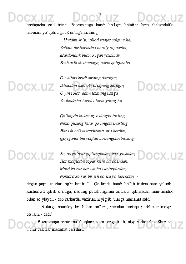 boshqacha   yo`l   tutadi.   Buvraxonga   bandi   bo`lgan   holatida   ham   shahzodalik
havosini yo`qotmagan Kuntug`mishning:
...Umidim ko`p, jallod xanjar solguncha,
Yalinib dushmandan obro`y olguncha,
Mardonalik bilan o`lgan yaxshidir,
Bosh urib dushmanga, omon qolguncha.
O`z elima ketdi mening daragim,
Bilmadim men ot-yaroqning keragin,
O`yin solar  edim taxtning ustiga,
Yonimda bo`lmadi otman-yarog`im.
Qo`lingda hukming, ostingda taxting,
Nima qilsang kelar qo`lingda shaxting
Har ish bo`lsa taqdirima men berdim,
Qaytgandi bul vaqtda boshingdan baxting.
Foyda yo`qdir yig`lagandan, ko`z yoshdan,
Har maqsadni topar kishi bardoshdan.
Mard ko`rar har ish bo`lsa taqdirdan,
Nomard ko`rar bir ish bo`lsa yo`ldoshdan,  -
degan   gapu   so`zlari   og`ir   botib:     -   Qo`limda   bandi   bo`lib   tushsa   ham   yalinib,
xushomad   qilish   o`rniga,   mening   podsholigimni   andisha   qilmasdan   man-manlik
bilan so`ylaydi, - deb sarkarda, vazirlarini yig`ib, ularga maslahat soldi:
-   Bularga   shunday   bir   hukm   bo`lsin,   mendan   boshqa   podsho   qilmagan
bo`lsin, - dedi .	

Buvraxonga oshiq-ma`shuqlarni  xom  teriga  tiqib, otga sudratishni  Shoir  va
Tohir vazirlar maslahat berishadi. 49 