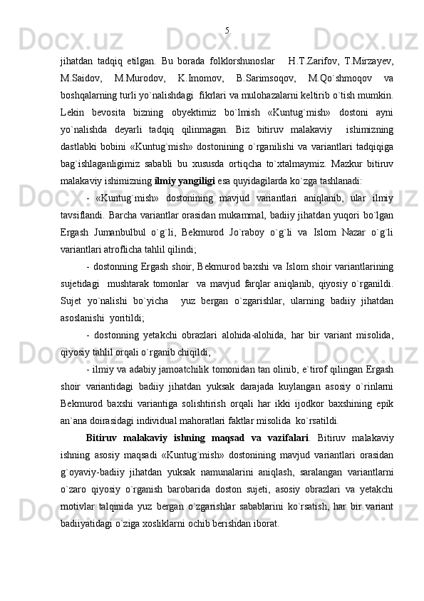 jihatdan   tadqiq   etilgan.   Bu   borada   folklorshunoslar       H.T.Zarifov,   T.Mirzayev,
M.Saidov,   M.Murodov,   K.Imomov,   B.Sarimsoqov,   M.Qo`shmoqov   va
boshqalarning turli yo`nalishdagi  fikrlari va mulohazalarni keltirib o`tish mumkin.
Lekin   bevosita   bizning   obyektimiz   bo`lmish   «Kuntug`mish»   dostoni   ayni
yo`nalishda   deyarli   tadqiq   qilinmagan.   Biz   bitiruv   malakaviy     ishimizning
dastlabki   bobini   «Kuntug`mish»   dostonining   o`rganilishi   va   variantlari   tadqiqiga
bag`ishlaganligimiz   sababli   bu   xususda   ortiqcha   to`xtalmaymiz.   Mazkur   bitiruv
malakaviy ishimizning  ilmiy yangiligi  esa quyidagilarda ko`zga tashlanadi: 
-   «Kuntug`mish»   dostonining   mavjud   variantlari   aniqlanib,   ular   ilmiy
tavsiflandi. Barcha variantlar orasidan  mukammal, badiiy jihatdan yuqori bo`lgan
Ergash   Jumanbulbul   o`g`li,   Bekmurod   Jo`raboy   o`g`li   va   Islom   Nazar   o`g`li
variantlari atroflicha tahlil qilindi; 
- dostonning Ergash shoir, Bekmurod baxshi  va Islom  shoir  variantlarining
sujetidagi     mushtarak   tomonlar     va   mavjud   farqlar   aniqlanib,   qiyosiy   o`rganildi.
Sujet   yo`nalishi   bo`yicha     yuz   bergan   o`zgarishlar,   ularning   badiiy   jihatdan
asoslanishi  yoritildi;    
-   dostonning   yetakchi   obrazlari   alohida-alohida,   har   bir   variant   misolida,
qiyosiy tahlil orqali o`rganib chiqildi; 
- ilmiy va adabiy jamoatchilik tomonidan tan olinib, e`tirof qilingan Ergash
shoir   variantidagi   badiiy   jihatdan   yuksak   darajada   kuylangan   asosiy   o`rinlarni
Bekmurod   baxshi   variantiga   solishtirish   orqali   har   ikki   ijodkor   baxshining   epik
an`ana doirasidagi individual mahoratlari faktlar misolida  ko`rsatildi.
Bitiruv   malakaviy   ishning   maqsad   va   vazifalari .   Bitiruv   malakaviy
ishning   asosiy   maqsadi   «Kuntug`mish»   dostonining   mavjud   variantlari   orasidan
g`oyaviy-badiiy   jihatdan   yuksak   namunalarini   aniqlash,   saralangan   variantlarni
o`zaro   qiyosiy   o`rganish   barobarida   doston   sujeti,   asosiy   obrazlari   va   yetakchi
motivlar   talqinida   yuz   bergan   o`zgarishlar   sabablarini   ko`rsatish,   har   bir   variant
badiiyatidagi o`ziga xosliklarni ochib berishdan iborat. 5 