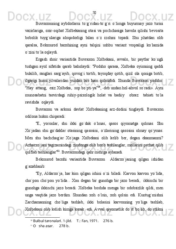 Buvraxonning   aybdorlarni   to`g`ridan-to`g`ri   o`limga   buyurmay   jazo   turini
vazirlariga,   oxir-oqibat   Xolbekaning   otasi   va   pochchasiga   havola   qilishi   bevosita
bobolik   tuyg`ulariga   aloqadorligi   bilan   o`z   izohini   topadi.   Shu   jihatdan   olib
qaralsa,   Bekmurod   baxshining   ayni   talqini   ushbu   variant   voqealigi   ko`lamida
o`zini to`la oqlaydi.
Ergash   shoir   variantida   Buvraxon   Xolbekani,   avvalo,   bir   paytlar   ko`ngli
tushgan   ayol   sifatida   qarab   baholaydi:   Podsho   qarasa,   Xolbeka   oyimning   qaddi
bukilib,   ranglari   sarg`ayib,   qovog`i   tortib,   tayoqday   qotib,   qizil   ola   qoniga   botib,
ilgarigi   husni   jilvalaridan   yuzdan   biri   ham   qolmabdi.   Shunda   Buvraxon   podsho:
Hay  attang,  esiz Xolbeka,  sop bo`pti-ya	
  10
, -deb undan hol-ahvol so`radi». Ayni
munosabatni   tasvirdagi   ruhiy-psixologik   holat   va   badiiy     obraz     tabiati   to`la
ravishda  oqlaydi.
Buvraxon   va   arkoni   davlat   Xolbekaning   arz-dodini   tinglaydi.   Buvraxon
odilona hukm chiqaradi:
E,   yoronlar,   shu   ikki   go`dak   o`lmas,   qasos   qiyomatga   qolmas.   Shu	

Xo`jadan   shu   go`daklar   otasining   qasosini,   o`zlarining   qasosini   olmay   qo`ymas.
Men   shu   bachchag`ar   Xo`jaga   Xolbekani   olib   kelib   ber,   degan   ekanmanmi?
Azbarxo`jani tagizamindagi zindonga olib borib tashlanglar, mollarini pechat qilib
qulflab tashlanglar	
 11
. Buvraxondagi qahr mehrga aylanadi.
Bekmurod   baxshi   variantida   Buvraxon     Aldarxo`janing   qilgan   ishidan
g`azablanib:
Ey,   Aldarxo`ja,   har   kim   qilgan   ishini   o`zi   biladi.   Karvon   karvon   yo`lida,	

cho`pon   cho`pon   yo`lida...   Xon   degan   bir   gunohga   bir   jazo   beradi,     ikkinchi   bir
gunohga   ikkinchi   jazo   beradi.   Xolbeka   boshda   menga   bir   odobsizlik   qildi,   men
unga   vaqtida   jazo   berdim.   Shundan   xoh   o`lsin,   xoh   qolsin   edi.   Kuntug`mishni
Zarchamanning   cho`liga   tashlab,   ikki   bolasini   karvonning   yo`liga   tashlab,
Xolbekani  olib kelish kimga kerak   edi. Avval  qiyomatlik do`st  bo`lib, do`stlikni
10
 Bulbul taronalari. 1-jild.   T.: Fan, 1971. 	
  276	  b .
11
 O sha asar.    278	
   b . 50 