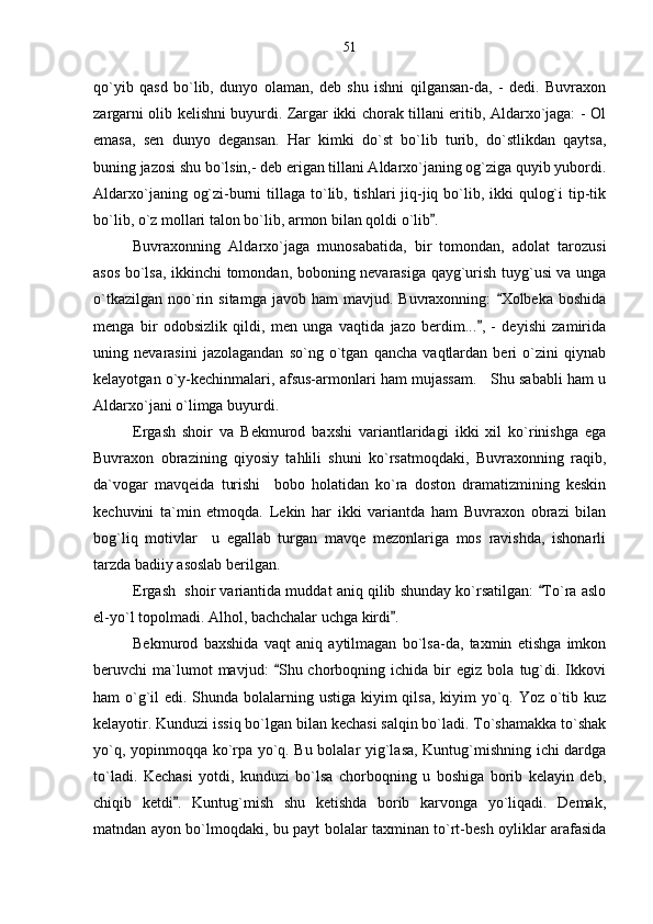 qo`yib   qasd   bo`lib,   dunyo   olaman,   deb   shu   ishni   qilgansan-da,   -   dedi.   Buvraxon
zargarni olib kelishni buyurdi. Zargar ikki chorak tillani eritib, Aldarxo`jaga: - Ol
emasa,   sen   dunyo   degansan.   Har   kimki   do`st   bo`lib   turib,   do`stlikdan   qaytsa,
buning jazosi shu bo`lsin,- deb erigan tillani Aldarxo`janing og`ziga quyib yubordi.
Aldarxo`janing og`zi-burni  tillaga to`lib, tishlari  jiq-jiq bo`lib, ikki  qulog`i  tip-tik
bo`lib, o`z mollari talon bo`lib, armon bilan qoldi o`lib . 
Buvraxonning   Aldarxo`jaga   munosabatida,   bir   tomondan,   adolat   tarozusi
asos bo`lsa, ikkinchi tomondan, boboning nevarasiga qayg`urish tuyg`usi va unga
o`tkazilgan   noo`rin  sitamga  javob  ham  mavjud.  Buvraxonning:   Xolbeka  boshida	

menga   bir   odobsizlik   qildi,   men   unga   vaqtida   jazo   berdim... ,   -   deyishi   zamirida	

uning   nevarasini   jazolagandan   so`ng   o`tgan   qancha   vaqtlardan   beri   o`zini   qiynab
kelayotgan o`y-kechinmalari, afsus-armonlari ham mujassam.   Shu sababli ham u
Aldarxo`jani o`limga buyurdi.
Ergash   shoir   va   Bekmurod   baxshi   variantlaridagi   ikki   xil   ko`rinishga   ega
Buvraxon   obrazining   qiyosiy   tahlili   shuni   ko`rsatmoqdaki,   Buvraxonning   raqib,
da`vogar   mavqeida   turishi     bobo   holatidan   ko`ra   doston   dramatizmining   keskin
kechuvini   ta`min   etmoqda.   Lekin   har   ikki   variantda   ham   Buvraxon   obrazi   bilan
bog`liq   motivlar     u   egallab   turgan   mavqe   mezonlariga   mos   ravishda,   ishonarli
tarzda badiiy asoslab berilgan. 
Ergash  shoir variantida muddat aniq qilib shunday ko`rsatilgan:  To`ra aslo	

el-yo`l topolmadi. Alhol, bachchalar uchga kirdi .	

Bekmurod   baxshida   vaqt   aniq   aytilmagan   bo`lsa-da,   taxmin   etishga   imkon
beruvchi   ma`lumot   mavjud:   Shu  chorboqning   ichida  bir   egiz   bola   tug`di.   Ikkovi	

ham o`g`il  edi. Shunda bolalarning ustiga kiyim qilsa, kiyim  yo`q. Yoz o`tib kuz
kelayotir. Kunduzi issiq bo`lgan bilan kechasi salqin bo`ladi. To`shamakka to`shak
yo`q, yopinmoqqa ko`rpa yo`q. Bu bolalar yig`lasa, Kuntug`mishning ichi dardga
to`ladi.   Kechasi   yotdi,   kunduzi   bo`lsa   chorboqning   u   boshiga   borib   kelayin   deb,
chiqib   ketdi .   Kuntug`mish   shu   ketishda   borib   karvonga   yo`liqadi.   Demak,	

matndan ayon bo`lmoqdaki, bu payt bolalar taxminan to`rt-besh oyliklar arafasida 51 