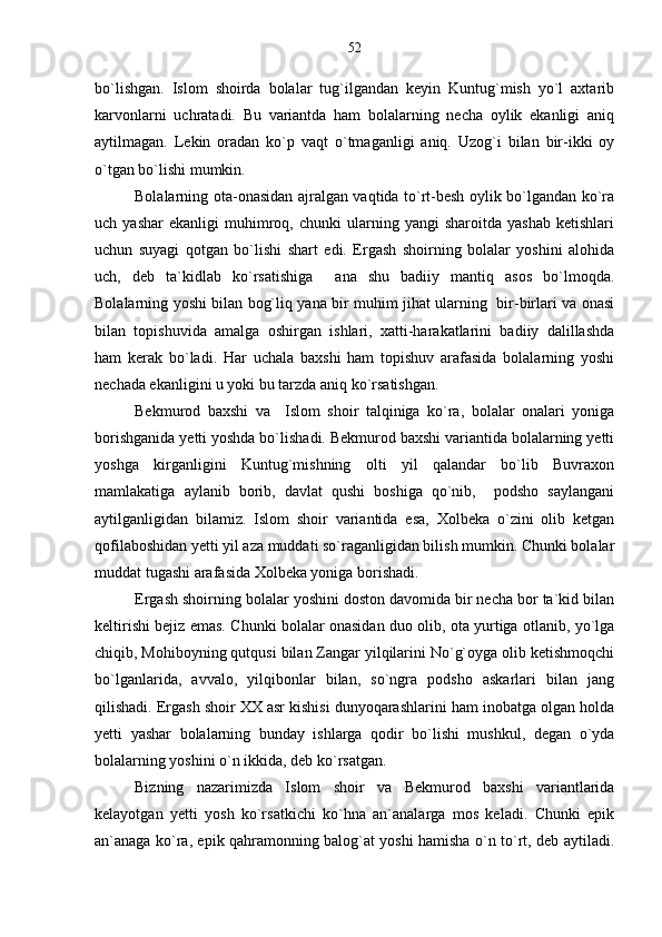 bo`lishgan.   Islom   shoirda   bolalar   tug`ilgandan   keyin   Kuntug`mish   yo`l   axtarib
karvonlarni   uchratadi.   Bu   variantda   ham   bolalarning   necha   oylik   ekanligi   aniq
aytilmagan.   Lekin   oradan   ko`p   vaqt   o`tmaganligi   aniq.   Uzog`i   bilan   bir-ikki   oy
o`tgan bo`lishi mumkin.
Bolalarning ota-onasidan ajralgan vaqtida to`rt-besh oylik bo`lgandan ko`ra
uch  yashar   ekanligi   muhimroq,   chunki   ularning  yangi   sharoitda   yashab   ketishlari
uchun   suyagi   qotgan   bo`lishi   shart   edi.   Ergash   shoirning   bolalar   yoshini   alohida
uch,   deb   ta`kidlab   ko`rsatishiga     ana   shu   badiiy   mantiq   asos   bo`lmoqda.
Bolalarning yoshi bilan bog`liq yana bir muhim jihat ularning   bir-birlari va onasi
bilan   topishuvida   amalga   oshirgan   ishlari,   xatti-harakatlarini   badiiy   dalillashda
ham   kerak   bo`ladi.   Har   uchala   baxshi   ham   topishuv   arafasida   bolalarning   yoshi
nechada ekanligini u yoki bu tarzda aniq ko`rsatishgan.
Bekmurod   baxshi   va     Islom   shoir   talqiniga   ko`ra,   bolalar   onalari   yoniga
borishganida yetti yoshda bo`lishadi. Bekmurod baxshi variantida bolalarning yetti
yoshga   kirganligini   Kuntug`mishning   olti   yil   qalandar   bo`lib   Buvraxon
mamlakatiga   aylanib   borib,   davlat   qushi   boshiga   qo`nib,     podsho   saylangani
aytilganligidan   bilamiz.   Islom   shoir   variantida   esa,   Xolbeka   o`zini   olib   ketgan
qofilaboshidan yetti yil aza muddati so`raganligidan bilish mumkin. Chunki bolalar
muddat tugashi arafasida Xolbeka yoniga borishadi.  
Ergash shoirning bolalar yoshini doston davomida bir necha bor ta`kid bilan
keltirishi bejiz emas. Chunki bolalar onasidan duo olib, ota yurtiga otlanib, yo`lga
chiqib, Mohiboyning qutqusi bilan Zangar yilqilarini No`g`oyga olib ketishmoqchi
bo`lganlarida,   avvalo,   yilqibonlar   bilan,   so`ngra   podsho   askarlari   bilan   jang
qilishadi. Ergash shoir XX asr kishisi dunyoqarashlarini ham inobatga olgan holda
yetti   yashar   bolalarning   bunday   ishlarga   qodir   bo`lishi   mushkul,   degan   o`yda
bolalarning yoshini o`n ikkida, deb ko`rsatgan.
Bizning   nazarimizda   Islom   shoir   va   Bekmurod   baxshi   variantlarida
kelayotgan   yetti   yosh   ko`rsatkichi   ko`hna   an`analarga   mos   keladi.   Chunki   epik
an`anaga ko`ra, epik qahramonning balog`at yoshi hamisha o`n to`rt, deb aytiladi. 52 