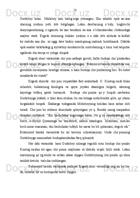 Gurkiboy   bilan     Mohiboy   hali   balog`atga   yetmagan.   Shu   sababli   epik   an`ana
ularning   yoshini   yetti   deb   belgilagan.   Lekin   davrlarning   o`tishi,   tinglovchi
dunyoqarashining   o`zgarishi   ba`zan   baxshini   an`ana   o`lchamlaridan   chekinishga
majbur   etadi.   Ergash   shoirning   bolalar   yoshini   o`n   ikki   deb   alohida   ta`kidlab
ko`rsatishi  ana shu   so`nggi davr badiiy mantiqining mahsuli  hisoblanadi. Odatda
epik asarlar tarkibidagi g`ayritabiiy asoslanuvchi motivlarning o`rnini real talqinlar
egallashi shu tariqa ro`yobga chiqadi.
Ergash shoir variantida cho`pon nafaqat guvoh, balki boshqa cho`ponlardan
ajratib talqin etilgan to`laqonli obrazga aylangan.  Bekmurod baxshi variantida esa,
guvohlik missiyasini hisobga olmasa, u ham boshqa cho`ponlarning biri. Bu holat
nimalarda ko`rinadi?
Ergash   shoirda    cho`pon  voqealikka   faol  aralashadi.  U    Kuntug`mish  bilan
sirlashib,   bolalarning   kimligini   va   qaysi   joydan   ekanligini   bilgach,   ularning
hayotiga   befarq   qarab   turmaydi.     Boshqa   cho`ponlar   qo`y   boqish   navbatini
Gurkiboyga yuklab, o`zlari dam olishsa, bu esa bolaga mehribonlik qilib, qo`ylarni
birgalashib   boqadi.   Shaharga   tushganida   Mohiboyning   holidan   ham   xabar   olib
turadi.   Cho`pon   bu   ishlarni   shunchaki   qilayotgani   yo`q.   Baxshi   uning   maqsadini
shunday   izohlaydi:   Shu   bachchalar   yigirmaga   borsa,   No`g`oy   mamlakatiga   olib
borib,   Avliyoyi   Qoraxonga   bir   tanishtirib,   nabira   ekanligini     bildirsam,   men-ku
hech nima emasman, shu bachchalar tufayli bir narsa bo`lib qolarman, degich edi .	

Bekmurod   baxshi   variantida   bu   xil   tasvirni   uchratmaymiz.   Unda   cho`ponning
Gurkiboyga munosabati boshqalarnikidan farq qilmaydi.
Har  ikki  variantda   ham  Gurkiboy oilasiga  tegishli  sirni  boshqa  cho`ponlar
Kuntug`mishni   ko`rgan   cho`ponni   majburan   so`zlatishi   orqali   bilib   oladi.   Lekin
mavzuning qo`zg`alishi va sirdan xabar topgan Gurkiboyning cho`ponlar qo`shini
tashlab ketishi  turlicha izohlangan.
Bekmurod baxshi variantida mohiyat Ergash shoir variantiga uyg`un bo`lsa-
da, holatlar bir oz boshqacha tasvir topgan. 53 