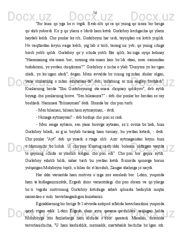 Bir   kuni   qo`yga   bo`ri   tegdi.   Besh-olti   qo`ra   qo`yning   qo`zisini   bir-biriga
qo`shib yubordi. Ko`p qo`ylarni o`ldirib ham ketdi. Gurkiboy kechgacha qo`ylarni
haydab   keldi.  Cho`ponlar   ko`rib,   Gurkiboyni   har   urdi,  tayoqdan   esi   ketib  yiqildi.
Ne   vaqtlardan   keyin   esiga   kelib,   yig`lab   o`tirib,   tamog`ini   yeb,   qo`yning   ichiga
borib   yotib   qoldi.   Gurkiboy   qo`y   ichida   yotib   fikr   qilib,   ko`ziga   uyqu   kelmay
Hammaning   ota-onasi   bor,   mening   ota-onam   kim   bo`ldi   ekan,   men   osmondan	

tushdimmi, yo yerdan chiqdimmi? . Gurkiboy o`zicha o`ylab  Dunyoni yo ko`rgan	
 
oladi,   yo   ko`ngan   oladi ,   degan.   Meni   avvalda   bo`rining   og`zidan   shular   olgan,	

yana   shularning   o`zidan   eshitaman-da   deb,   bularning   so`zini   anglay   boshladi .	
 
Kunlarning   birida   Shu   Gurkiboyning   ota-onasi   chiqmay   qoldiyov ,   deb   aytdi	
 
boyagi cho`ponlarning birovi.  Sen bilasanmi?  - deb cho`ponlar bir-biridan so`ray	
 
boshladi. Hammasi  Bilmayman  dedi. Shunda bir cho`pon turib:	
 
- Men bilaman, bilsam ham aytmayman, - dedi.
- Nimaga aytmaysan? - deb boshqa cho`pon so`radi.
-   Men   senga   aytsam,   sen   yana   birovga   aytasan,   so`z   ovoza   bo`ladi,   buni
Gurkiboy   biladi,   so`g`in   boylab   tursang   ham   turmay,   bu   yerdan   ketadi,   -   dedi.
Cho`ponlar   Ayt   deb   qo`ymadi   o`rtaga   olib.   Axir   aytmagandan   keyin   buni	
 
o`ldirmoqchi   bo`lishdi.   U   cho`pon   Kuntug`mish   ikki   bolasini   oldirgan   vaqtda
to`qayning   ichida   so`ylashib   kelgan   cho`pon   edi .   Cho`pon   bor   gapni   aytdi.	

Gurkiboy   eshitib   bildi,   sahar   turib   bu   yerdan   ketdi.   Bozorda   qimorga   borini
yutqazgan Mohiboyni topib, u bilan do`st kirishib, Zangar shahriga jo`naydi.
Har   ikki   variantda   ham   motivni   o`ziga   xos   asoslash   bor.   Lekin,   yuqorida
ham   ta`kidlaganimizdek,   Ergash   shoir   variantidagi   cho`pon   obrazi   va   qo`ylarga
bo`ri   tegishi   motivining   Gurkiboy   ketishiga   sabab   qilinishi   badiiylik   nuqtai
nazaridan o`rinli  tasvirlanganligini kuzatamiz. 
Egizaklarning bir-biriga fe`l-atvorda antipod sifatida tasvirlanishini yuqorida
qayd   etgan   edik.   Lekin   Ergash   shoir   ayni   qarama-qarshilikni   saqlagan   holda
Mohiboyga   xos   fazilatlarga   ham   alohida   e`tibor   qaratadi.   Masalan,   dostonda
tasvirlanishicha,   U   ham   kashishlik,   nuronalik,   martabalik   bachcha   bo`lgan   edi.	
 54 
