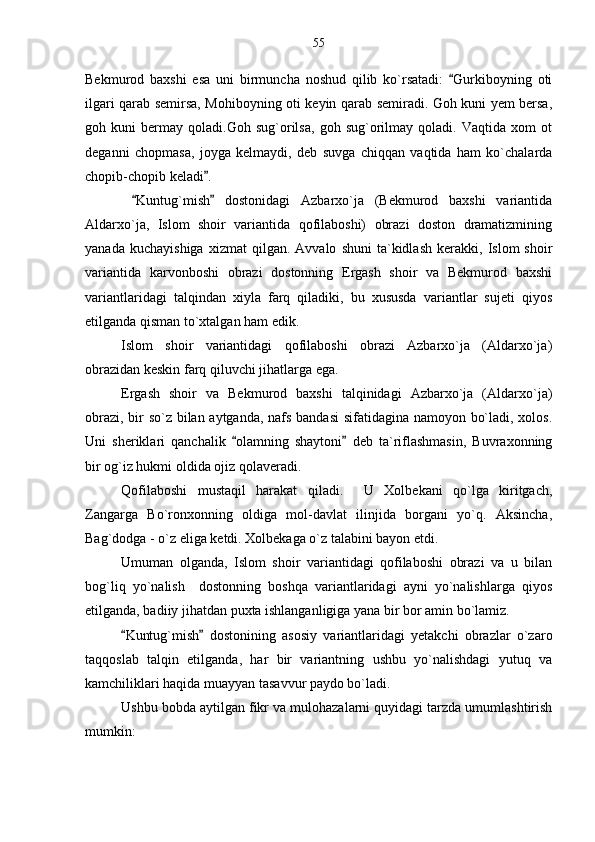 Bekmurod   baxshi   esa   uni   birmuncha   noshud   qilib   ko`rsatadi:   Gurkiboyning   oti
ilgari qarab semirsa, Mohiboyning oti keyin qarab semiradi. Goh kuni yem bersa,
goh   kuni   bermay   qoladi.Goh   sug`orilsa,   goh   sug`orilmay   qoladi.   Vaqtida   xom   ot
deganni   chopmasa,   joyga   kelmaydi,   deb   suvga   chiqqan   vaqtida   ham   ko`chalarda
chopib-chopib keladi .	

  Kuntug`mish   dostonidagi   Azbarxo`ja   (Bekmurod   baxshi   variantida	
 
Aldarxo`ja,   Islom   shoir   variantida   qofilaboshi)   obrazi   doston   dramatizmining
yanada   kuchayishiga   xizmat   qilgan.  Avvalo   shuni   ta`kidlash   kerakki,   Islom   shoir
variantida   karvonboshi   obrazi   dostonning   Ergash   shoir   va   Bekmurod   baxshi
variantlaridagi   talqindan   xiyla   farq   qiladiki,   bu   xususda   variantlar   sujeti   qiyos
etilganda qisman to`xtalgan ham edik.
Islom   shoir   variantidagi   qofilaboshi   obrazi   Azbarxo`ja   (Aldarxo`ja)
obrazidan keskin farq qiluvchi jihatlarga ega.
Ergash   shoir   va   Bekmurod   baxshi   talqinidagi   Azbarxo`ja   (Aldarxo`ja)
obrazi, bir so`z bilan aytganda, nafs bandasi  sifatidagina namoyon bo`ladi, xolos.
Uni   sheriklari   qanchalik   olamning   shaytoni   deb   ta`riflashmasin,   Buvraxonning	
 
bir og`iz hukmi oldida ojiz qolaveradi.
Qofilaboshi   mustaqil   harakat   qiladi.     U   Xolbekani   qo`lga   kiritgach,
Zangarga   Bo`ronxonning   oldiga   mol-davlat   ilinjida   borgani   yo`q.   Aksincha,
Bag`dodga - o`z eliga ketdi. Xolbekaga o`z talabini bayon etdi.
Umuman   olganda,   Islom   shoir   variantidagi   qofilaboshi   obrazi   va   u   bilan
bog`liq   yo`nalish     dostonning   boshqa   variantlaridagi   ayni   yo`nalishlarga   qiyos
etilganda, badiiy jihatdan puxta ishlanganligiga yana bir bor amin bo`lamiz.
Kuntug`mish   dostonining   asosiy   variantlaridagi   yetakchi   obrazlar   o`zaro	
 
taqqoslab   talqin   etilganda,   har   bir   variantning   ushbu   yo`nalishdagi   yutuq   va
kamchiliklari haqida muayyan tasavvur paydo bo`ladi.  
Ushbu bobda aytilgan fikr va mulohazalarni quyidagi tarzda umumlashtirish
mumkin: 55 