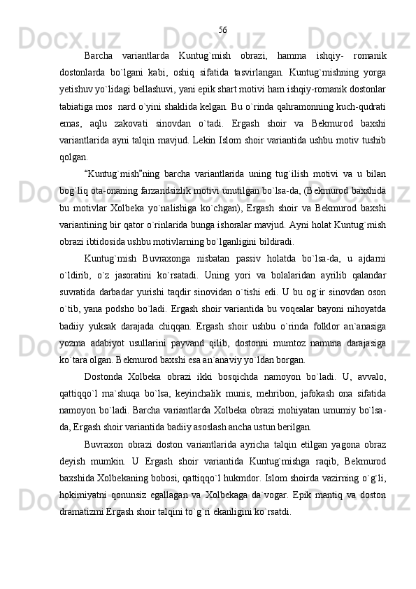 Barcha   variantlarda   Kuntug`mish   obrazi,   hamma   ishqiy-   romanik
dostonlarda   bo`lgani   kabi,   oshiq   sifatida   tasvirlangan.   Kuntug`mishning   yorga
yetishuv yo`lidagi bellashuvi, yani epik shart motivi ham ishqiy-romanik dostonlar
tabiatiga mos  nard o`yini shaklida kelgan. Bu o`rinda qahramonning kuch-qudrati
emas,   aqlu   zakovati   sinovdan   o`tadi.   Ergash   shoir   va   Bekmurod   baxshi
variantlarida ayni talqin mavjud. Lekin Islom shoir variantida ushbu motiv tushib
qolgan. 
Kuntug`mish ning   barcha   variantlarida   uning   tug`ilish   motivi   va   u   bilan 
bog`liq ota-onaning farzandsizlik motivi unutilgan bo`lsa-da, (Bekmurod baxshida
bu   motivlar   Xolbeka   yo`nalishiga   ko`chgan),   Ergash   shoir   va   Bekmurod   baxshi
variantining bir qator o`rinlarida bunga ishoralar mavjud. Ayni holat Kuntug`mish
obrazi ibtidosida ushbu motivlarning bo`lganligini bildiradi.
Kuntug`mish   Buvraxonga   nisbatan   passiv   holatda   bo`lsa-da,   u   ajdarni
o`ldirib,   o`z   jasoratini   ko`rsatadi.   Uning   yori   va   bolalaridan   ayrilib   qalandar
suvratida   darbadar   yurishi   taqdir   sinovidan   o`tishi   edi.   U   bu   og`ir   sinovdan   oson
o`tib, yana  podsho bo`ladi. Ergash shoir  variantida bu voqealar  bayoni  nihoyatda
badiiy   yuksak   darajada   chiqqan.   Ergash   shoir   ushbu   o`rinda   folklor   an`anasiga
yozma   adabiyot   usullarini   payvand   qilib,   dostonni   mumtoz   namuna   darajasiga
ko`tara olgan. Bekmurod baxshi esa an`anaviy yo`ldan borgan.
Dostonda   Xolbeka   obrazi   ikki   bosqichda   namoyon   bo`ladi.   U,   avvalo,
qattiqqo`l   ma`shuqa   bo`lsa,   keyinchalik   munis,   mehribon,   jafokash   ona   sifatida
namoyon bo`ladi. Barcha variantlarda Xolbeka obrazi  mohiyatan umumiy bo`lsa-
da, Ergash shoir variantida badiiy asoslash ancha ustun berilgan.
Buvraxon   obrazi   doston   variantlarida   ayricha   talqin   etilgan   yagona   obraz
deyish   mumkin.   U   Ergash   shoir   variantida   Kuntug`mishga   raqib,   Bekmurod
baxshida Xolbekaning bobosi, qattiqqo`l hukmdor. Islom shoirda vazirning o`g`li,
hokimiyatni   qonunsiz   egallagan   va   Xolbekaga   da`vogar.   Epik   mantiq   va   doston
dramatizmi Ergash shoir talqini to`g`ri ekanligini ko`rsatdi. 56 