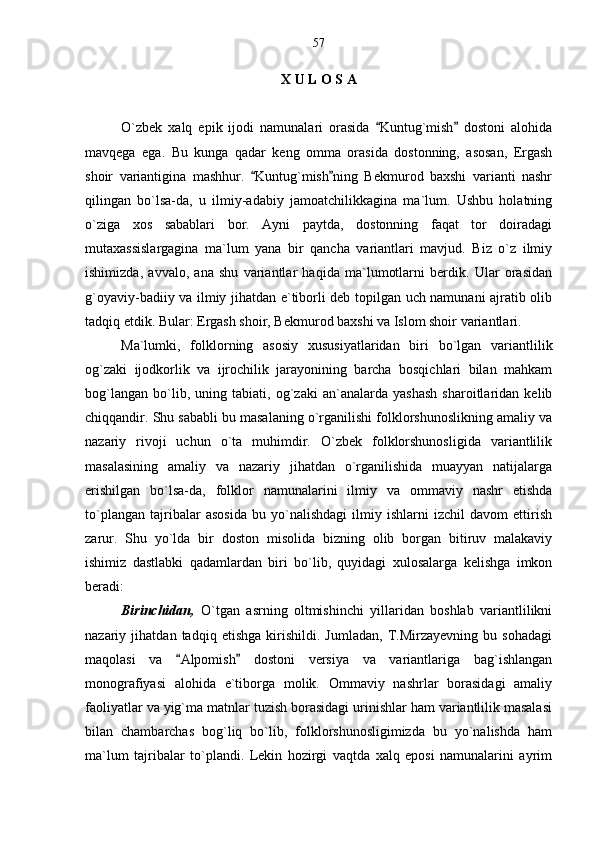 X U L O S A
O`zbek   xalq   epik   ijodi   namunalari   orasida   Kuntug`mish   dostoni   alohida 
mavqega   ega.   Bu   kunga   qadar   keng   omma   orasida   dostonning,   asosan,   Ergash
shoir   variantigina   mashhur.   Kuntug`mish ning   Bekmurod   baxshi   varianti   nashr	
 
qilingan   bo`lsa-da,   u   ilmiy-adabiy   jamoatchilikkagina   ma`lum.   Ushbu   holatning
o`ziga   xos   sabablari   bor.   Ayni   paytda,   dostonning   faqat   tor   doiradagi
mutaxassislargagina   ma`lum   yana   bir   qancha   variantlari   mavjud.   Biz   o`z   ilmiy
ishimizda,   avvalo,   ana   shu   variantlar   haqida   ma`lumotlarni   berdik.   Ular   orasidan
g`oyaviy-badiiy va ilmiy jihatdan e`tiborli deb topilgan uch namunani ajratib olib
tadqiq etdik. Bular: Ergash shoir, Bekmurod baxshi va Islom shoir variantlari.
Ma`lumki,   folklorning   asosiy   xususiyatlaridan   biri   bo`lgan   variantlilik
og`zaki   ijodkorlik   va   ijrochilik   jarayonining   barcha   bosqichlari   bilan   mahkam
bog`langan   bo`lib,   uning   tabiati,   og`zaki   an`analarda   yashash   sharoitlaridan   kelib
chiqqandir. Shu sababli bu masalaning o`rganilishi folklorshunoslikning amaliy va
nazariy   rivoji   uchun   o`ta   muhimdir.   O`zbek   folklorshunosligida   variantlilik
masalasining   amaliy   va   nazariy   jihatdan   o`rganilishida   muayyan   natijalarga
erishilgan   bo`lsa-da,   folklor   namunalarini   ilmiy   va   ommaviy   nashr   etishda
to`plangan   tajribalar   asosida   bu   yo`nalishdagi   ilmiy   ishlarni   izchil   davom   ettirish
zarur.   Shu   yo`lda   bir   doston   misolida   bizning   olib   borgan   bitiruv   malakaviy
ishimiz   dastlabki   qadamlardan   biri   bo`lib,   quyidagi   xulosalarga   kelishga   imkon
beradi:
Birinchidan,   O`tgan   asrning   oltmishinchi   yillaridan   boshlab   variantlilikni
nazariy   jihatdan   tadqiq   etishga   kirishildi.   Jumladan,   T.Mirzayevning   bu   sohadagi
maqolasi   va   Alpomish   dostoni   versiya   va   variantlariga   bag`ishlangan	
 
monografiyasi   alohida   e`tiborga   molik.   Ommaviy   nashrlar   borasidagi   amaliy
faoliyatlar va yig`ma matnlar tuzish borasidagi urinishlar ham variantlilik masalasi
bilan   chambarchas   bog`liq   bo`lib,   folklorshunosligimizda   bu   yo`nalishda   ham
ma`lum   tajribalar   to`plandi.   Lekin   hozirgi   vaqtda   xalq   eposi   namunalarini   ayrim 57 