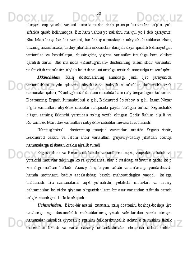 olingan   eng   yaxshi   variant   asosida   nashr   etish   prinsipi   birdan-bir   to`g`ri   yo`l
sifatida qarab kelinmoqda. Biz ham  ushbu yo`nalishni ma`qul yo`l deb qaraymiz.
Shu   bilan   birga   har   bir   variant,   har   bir   ijro   mustaqil   ijodiy   akt   hisoblanar   ekan,
bizning nazarimizda, badiiy jihatdan «ikkinchi» darajali deya qaralib kelinayotgan
variantlar   va   baxshilarga,   shuningdek,   yig`ma   variantlar   tuzishga   ham   e`tibor
qaratish   zarur.   Shu   ma`noda   «Kuntug`mish»   dostonining   Islom   shoir   variantini
nashr etish masalasini o`ylab ko`rish va uni amalga oshirish maqsadga muvofiqdir.
Ikkinchidan,   Xalq   dostonlarining   amaldagi   jonli   ijro   jarayonida
variantlilikni   paydo   qiluvchi   obyektiv   va   subyektiv   sabablar,   ko`pchilik   epik
namunalar qatori,  Kuntug`mish  dostoni misolida ham ro`y berganligini ko`ramiz. 
Dostonning   Ergash   Jumanbulbul   o`g`li,   Bekmurod   Jo`raboy   o`g`li,   Islom   Nazar
o`g`li   variantlari   obyektiv   sabablar   natijasida   paydo   bo`lgan   bo`lsa,   keyinchalik
o`tgan   asrning   ikkinchi   yarmidan   so`ng   yozib   olingan   Qodir   Rahim   o`g`li   va
Ro`zimbek Murodov variantlari subyektiv sabablar mevasi hisoblanadi.
Kuntug`mish     dostonining   mavjud   variantlari   orasida   Ergash   shoir,	
 
Bekmurod   baxshi   va   Islom   shoir   variantlari   g`oyaviy-badiiy   jihatdan   boshqa
namunalarga nisbatan keskin ajralib turadi.
Ergash   shoir   va   Bekmurod   baxshi   variantlarini   sujet,   voqealar   tafsiloti   va
yetakchi motivlar talqiniga ko`ra qiyoslansa, ular o`rtasidagi tafovut u qadar ko`p
emasligi   ma`lum   bo`ladi.   Asosiy   farq   bayon   uslubi   va   an`anaga   yondashuvda
hamda   motivlarni   badiiy   asoslashdagi   baxshi   mahoratidagina   yaqqol     ko`zga
tashlanadi.   Bu   namunalarni   sujet   yo`nalishi,   yetakchi   motivlari   va   asosiy
qahramonlari bo`yicha qiyosan o`rganish ularni bir asar variantlari sifatida qarash
to`g`ri ekanligini  to`la tasdiqladi.
Uchinchidan,    Biror-bir asarni, xususan, xalq dostonini boshqa-boshqa ijro
usullariga   ega   dostonchilik   maktablarining   yetuk   vakillaridan   yozib   olingan
namunalar   misolida   qiyosan   o`rganish   folklorshunoslik   uchun   o`ta   muhim   faktik
materiallar   beradi   va   zarur   nazariy   umumlashmalar   chiqarish   uchun   imkon 58 