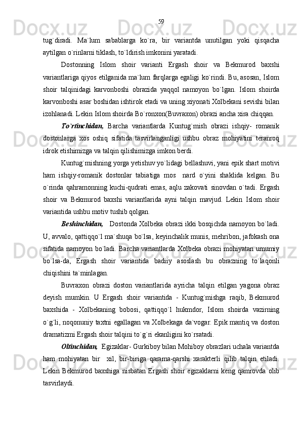 tug`diradi.   Ma`lum   sabablarga   ko`ra,   bir   variantda   unutilgan   yoki   qisqacha
aytilgan o`rinlarni tiklash, to`ldirish imkonini yaratadi.
Dostonning   Islom   shoir   varianti   Ergash   shoir   va   Bekmurod   baxshi
variantlariga qiyos etilganida ma`lum farqlarga egaligi ko`rindi. Bu, asosan, Islom
shoir   talqinidagi   karvonboshi   obrazida   yaqqol   namoyon   bo`lgan.   Islom   shoirda
karvonboshi asar boshidan ishtirok etadi va uning xiyonati Xolbekani sevishi bilan
izohlanadi. Lekin Islom shoirda Bo`ronxon(Buvraxon) obrazi ancha xira chiqqan.
To`rtinchidan,   Barcha   variantlarda   Kuntug`mish   obrazi   ishqiy-   romanik
dostonlarga   xos   oshiq   sifatida   tasvirlanganligi   ushbu   obraz   mohiyatini   teranroq
idrok etishimizga va talqin qilishimizga imkon berdi.
Kuntug`mishning yorga yetishuv yo`lidagi bellashuvi, yani epik shart motivi
ham   ishqiy-romanik   dostonlar   tabiatiga   mos     nard   o`yini   shaklida   kelgan.   Bu
o`rinda   qahramonning   kuchi-qudrati   emas,   aqlu   zakovati   sinovdan   o`tadi.   Ergash
shoir   va   Bekmurod   baxshi   variantlarida   ayni   talqin   mavjud.   Lekin   Islom   shoir
variantida ushbu motiv tushib qolgan. 
Beshinchidan,     Dostonda Xolbeka obrazi ikki bosqichda namoyon bo`ladi.
U, avvalo, qattiqqo`l ma`shuqa bo`lsa, keyinchalik munis, mehribon, jafokash ona
sifatida namoyon bo`ladi. Barcha variantlarda Xolbeka obrazi mohiyatan umumiy
bo`lsa-da,   Ergash   shoir   variantida   badiiy   asoslash   bu   obrazning   to`laqonli
chiqishini ta`minlagan.
Buvraxon   obrazi   doston   variantlarida   ayricha   talqin   etilgan   yagona   obraz
deyish   mumkin.   U   Ergash   shoir   variantida   -   Kuntug`mishga   raqib,   Bekmurod
baxshida   -   Xolbekaning   bobosi,   qattiqqo`l   hukmdor,   Islom   shoirda   vazirning
o`g`li, noqonuniy taxtni egallagan va Xolbekaga da`vogar. Epik mantiq va doston
dramatizmi Ergash shoir talqini to`g`ri ekanligini ko`rsatadi.
Oltinchidan,   Egizaklar- Gurkiboy bilan Mohiboy obrazlari uchala variantda
ham   mohiyatan   bir     xil,   bir-biriga   qarama-qarshi   xarakterli   qilib   talqin   etiladi.
Lekin   Bekmurod  baxshiga   nisbatan   Ergash   shoir   egizaklarni   keng   qamrovda   olib
tasvirlaydi. 59 