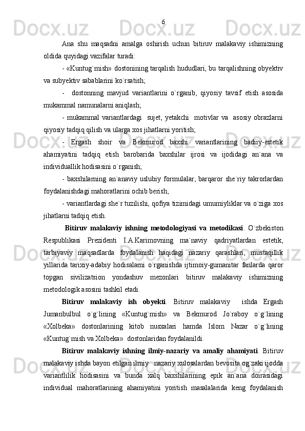 Ana   shu   maqsadni   amalga   oshirish   uchun   bitiruv   malakaviy   ishimizning
oldida quyidagi vazifalar turadi:
- «Kuntug`mish» dostonining tarqalish hududlari, bu tarqalishning obyektiv
va subyektiv sabablarini ko`rsatish;
-     dostonning   mavjud   variantlarini   o`rganib,   qiyosiy   tavsif   etish   asosida
mukammal namunalarni aniqlash;
-   mukammal   variantlardagi     sujet,   yetakchi     motivlar   va     asosiy   obrazlarni
qiyosiy tadqiq qilish va ularga xos jihatlarni yoritish; 
-   Ergash   shoir   va   Bekmurod   baxshi   variantlarining   badiiy-estetik
ahamiyatini   tadqiq   etish   barobarida   baxshilar   ijrosi   va   ijodidagi   an`ana   va
individuallik hodisasini o`rganish;
-   baxshilarning   an`anaviy   uslubiy   formulalar,   barqaror   she`riy   takrorlardan
foydalanishdagi mahoratlarini ochib berish;
- variantlardagi she`r tuzilishi, qofiya tizimidagi umumiyliklar va o`ziga xos
jihatlarni tadqiq etish.
  Bitiruv   malakaviy   ishning   metodologiyasi   va   metodikasi .   O`zbekiston
Respublikasi   Prezidenti   I.A.Karimovning   ma`naviy   qadriyatlardan   estetik,
tarbiyaviy   maqsadlarda   foydalanish   haqidagi   nazariy   qarashlari,   mustaqillik
yillarida   tarixiy-adabiy   hodisalarni   o`rganishda   ijtimoiy-gumanitar   fanlarda   qaror
topgan   sivilizatsion   yondashuv   mezonlari   bitiruv   malakaviy   ishimizning
metodologik asosini tashkil etadi.
Bitiruv   malakaviy   ish   obyekti .   Bitiruv   malakaviy     ishda   Ergash
Jumanbulbul   o`g`lining   «Kuntug`mish»   va   Bekmurod   Jo`raboy   o`g`lining
«Xolbeka»   dostonlarining   kitob   nusxalari   hamda   Islom   Nazar   o`g`lining
«Kuntug`mish va Xolbeka»  dostonlaridan foydalanildi.
Bitiruv   malakaviy   ishning   ilmiy-nazariy   va   amaliy   ahamiyati .   Bitiruv
malakaviy ishda bayon etilgan ilmiy nazariy xulosalardan bevosita og`zaki ijodda
variantlilik   hodisasini   va   bunda   xalq   baxshilarining   epik   an`ana   doirasidagi
individual   mahoratlarining   ahamiyatini   yoritish   masalalarida   keng   foydalanish 6 