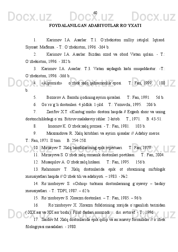 FOYDALANILGAN ADABIYOTLAR RO`YXATI
1. Karimov   I.A.   Asarlar.   T.1.   О `zbekiston   milliy   istiqlol.   Iqtisod.
Siyosat. Mafkura. - T.:  О `zbekiston, 1996. -364 b.
2. Karimov   I.A.   Asarlar.   Bizdan   ozod   va   obod   Vatan   qolsin.   -   T.:
О `zbekiston, 1996. - 382 b.
3. Karimov   I.A.   Asarlar.   T.3.   Vatan   sajdagoh   kabi   muqaddastur.   -T.:
О `zbekiston, 1996. -366 b.
4. «Alpomish»   o`zbek xalq qahramonlik eposi.   T.: Fan, 1999.   180  
b.
5. Bozorov A. Baxshi ijodining ayrim qirralari.   T.: Fan, 1991.   56 b.	
 
6. Go`ro`g`li dostonlari. 4 jildlik. 1-jild.  T.: Yozuvchi, 1995.  206 b.	
 
7. Zarifov X.T. «Kuntug`mish» dostoni haqida // Ergash shoir va uning
dostonchilikdagi o`rni. Bitiruv malakaviy ishlar. 2-kitob.   T., 1971.   B. 43-51.	
 
8.  Imomov K. O`zbek xalq prozasi. - T.: Fan, 1981.   103 b.	

9. Maxmudova   R.   Xalq   kitoblari   va   ayrim   qissalar   //   Adabiy   meros.  	

T.: Fan, 1971. II tom.   B. 254-258.	

10. Mirzayev T. Xalq baxshilarining epik repertuari.   T.: Fan, 1979.   	
 
11. Mirzayeva S. O`zbek xalq romanik dostonlari poetikasi.   T.: Fan, 2004.	

12. Musaqulov A. O`zbek xalq lirikasi.   T.: Fan, 1995.   156 b.	
 
13. Rahmonov   T.   Xalq   dostonlarida   epik   ot   obrazining   mifologik
xususiyatlari haqida // O`zbek tili va adabiyoti. – 1983. - №2.
14. Ro`zimboyev   S.   «Oshiq»   turkumi   dostonlarining   g`oyaviy   –   badiiy
xususiyatlari. - T.: TDPI, 1987. – 62 b.
15. Ro`zimboyev S. Xorazm dostonlari. – T.: Fan, 1985. – 96 b.
16.   Ro`zimboyev   X.   Xorazm   folklorining   xorijda   o`rganilish   tarixidan
( XIX asr va XX asr boshi): Filol. fanlari nomzodi. ... dis. avtoref. - T., 1996. 
17. Saidov M. Xalq dostonlarida epik qolip va an`anaviy formulalar // o`zbek
filologiyasi masalalari. - 1980.  60 