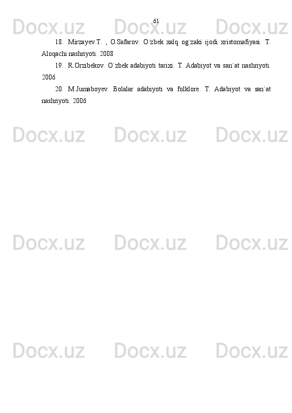 18. Mirzayev.T.   ,   O.Safarov.   O`zbek   xalq   og`zaki   ijodi   xristomafiyasi.   T.
Aloqachi nashriyoti. 2008
19. R.Orzibekov.   O`zbek   adabiyoti   tarixi.   T.   Adabiyot   va   san`at   nashriyoti.
2006
20. M.Jumaboyev.   Bolalar   adabiyoti   va   folklore.   T.   Adabiyot   va   san`at
nashriyoti. 2006 61 